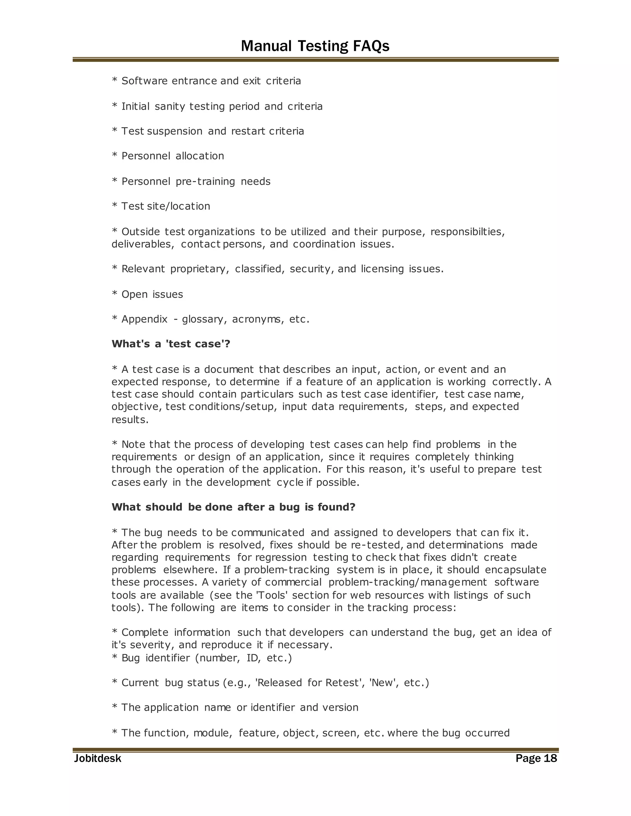 Manual Testing FAQs 
* Software entrance and exit criteria 
* Initial sanity testing period and criteria 
* Test suspension and restart criteria 
* Personnel allocation 
* Personnel pre-training needs 
* Test site/location 
* Outside test organizations to be utilized and their purpose, responsibilties, 
deliverables, contact persons, and coordination issues. 
* Relevant proprietary, classified, security, and licensing issues. 
* Open issues 
* Appendix - glossary, acronyms, etc. 
What's a 'test case'? 
* A test case is a document that describes an input, action, or event and an 
expected response, to determine if a feature of an application is working correctly. A 
test case should contain particulars such as test case identifier, test case name, 
objective, test conditions/setup, input data requirements, steps, and expected 
results. 
* Note that the process of developing test cases can help find problems in the 
requirements or design of an application, since it requires completely thinking 
through the operation of the application. For this reason, it's useful to prepare test 
cases early in the development cycle if possible. 
What should be done after a bug is found? 
* The bug needs to be communicated and assigned to developers that can fix it. 
After the problem is resolved, fixes should be re-tested, and determinations made 
regarding requirements for regression testing to check that fixes didn't create 
problems elsewhere. If a problem-tracking system is in place, it should encapsulate 
these processes. A variety of commercial problem-tracking/management software 
tools are available (see the 'Tools' section for web resources with listings of such 
tools). The following are items to consider in the tracking process: 
* Complete information such that developers can understand the bug, get an idea of 
it's severity, and reproduce it if necessary. 
* Bug identifier (number, ID, etc.) 
* Current bug status (e.g., 'Released for Retest', 'New', etc.) 
* The application name or identifier and version 
* The function, module, feature, object, screen, etc. where the bug occurred 
Jobitdesk Page 18 
 
