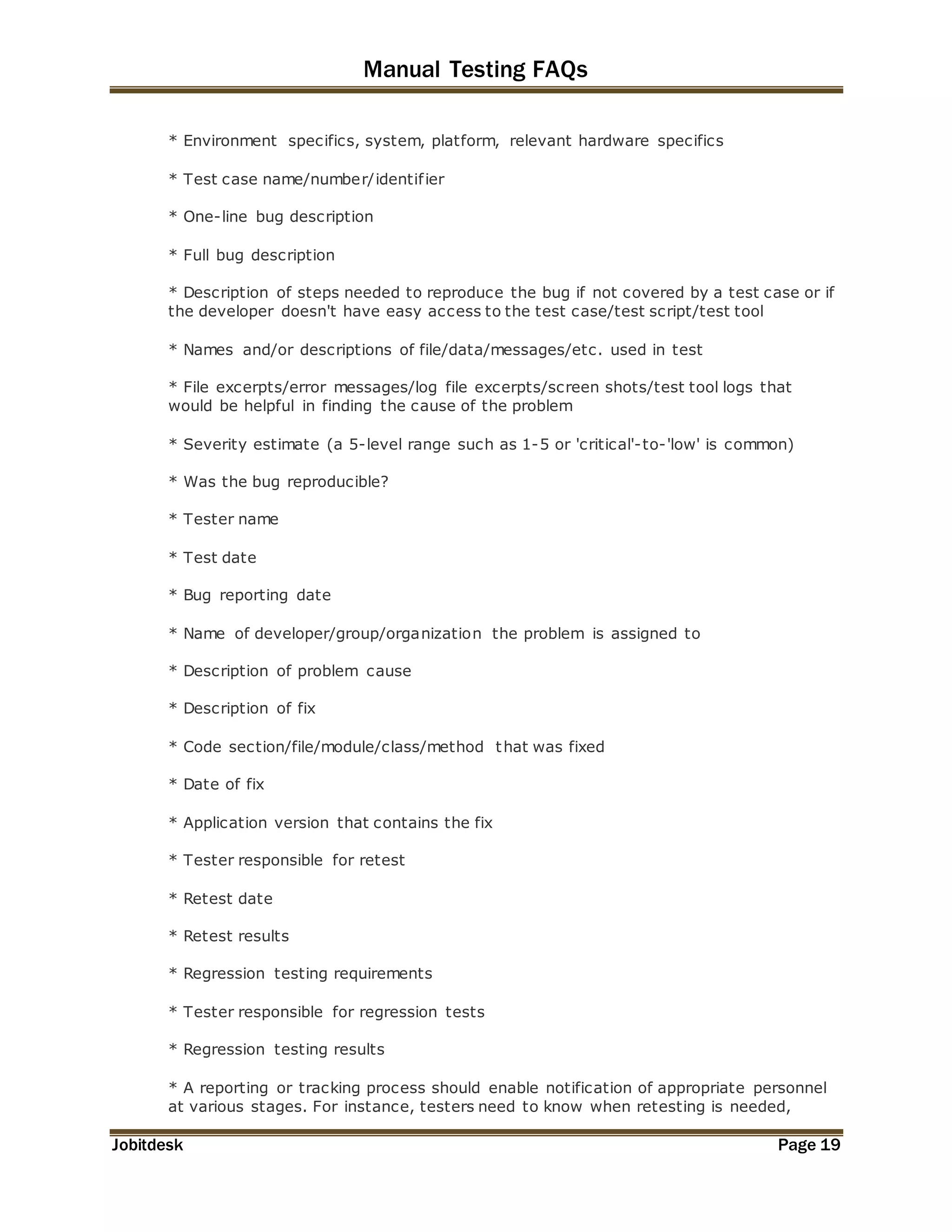 Manual Testing FAQs 
* Environment specifics, system, platform, relevant hardware specifics 
* Test case name/number/identif ier 
* One-line bug description 
* Full bug description 
* Description of steps needed to reproduce the bug if not covered by a test case or if 
the developer doesn't have easy access to the test case/test script/test tool 
* Names and/or descriptions of file/data/messages/etc. used in test 
* File excerpts/error messages/log file excerpts/screen shots/test tool logs that 
would be helpful in finding the cause of the problem 
* Severity estimate (a 5-level range such as 1-5 or 'critical'-to-'low' is common) 
* Was the bug reproducible? 
* Tester name 
* Test date 
* Bug reporting date 
* Name of developer/group/organization the problem is assigned to 
* Description of problem cause 
* Description of fix 
* Code section/file/module/class/method that was fixed 
* Date of fix 
* Application version that contains the fix 
* Tester responsible for retest 
* Retest date 
* Retest results 
* Regression testing requirements 
* Tester responsible for regression tests 
* Regression testing results 
* A reporting or tracking process should enable notification of appropriate personnel 
at various stages. For instance, testers need to know when retesting is needed, 
Jobitdesk Page 19 
 