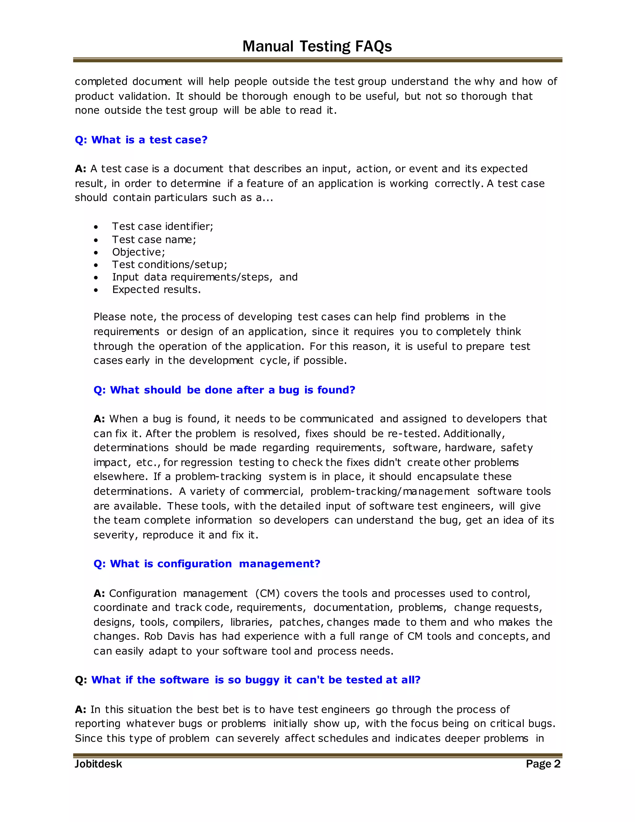 Manual Testing FAQs 
completed document will help people outside the test group understand the why and how of 
product validation. It should be thorough enough to be useful, but not so thorough that 
none outside the test group will be able to read it. 
Q: What is a test case? 
A: A test case is a document that describes an input, action, or event and its expected 
result, in order to determine if a feature of an application is working correctly. A test case 
should contain particulars such as a... 
 Test case identifier; 
 Test case name; 
 Objective; 
 Test conditions/setup; 
 Input data requirements/steps, and 
 Expected results. 
Please note, the process of developing test cases can help find problems in the 
requirements or design of an application, since it requires you to completely think 
through the operation of the application. For this reason, it is useful to prepare test 
cases early in the development cycle, if possible. 
Q: What should be done after a bug is found? 
A: When a bug is found, it needs to be communicated and assigned to developers that 
can fix it. After the problem is resolved, fixes should be re-tested. Additionally, 
determinations should be made regarding requirements, software, hardware, safety 
impact, etc., for regression testing to check the fixes didn't create other problems 
elsewhere. If a problem-tracking system is in place, it should encapsulate these 
determinations. A variety of commercial, problem-tracking/management software tools 
are available. These tools, with the detailed input of software test engineers, will give 
the team complete information so developers can understand the bug, get an idea of its 
severity, reproduce it and fix it. 
Q: What is configuration management? 
A: Configuration management (CM) covers the tools and processes used to control, 
coordinate and track code, requirements, documentation, problems, change requests, 
designs, tools, compilers, libraries, patches, changes made to them and who makes the 
changes. Rob Davis has had experience with a full range of CM tools and concepts, and 
can easily adapt to your software tool and process needs. 
Q: What if the software is so buggy it can't be tested at all? 
A: In this situation the best bet is to have test engineers go through the process of 
reporting whatever bugs or problems initially show up, with the focus being on critical bugs. 
Since this type of problem can severely affect schedules and indicates deeper problems in 
Jobitdesk Page 2 
 
