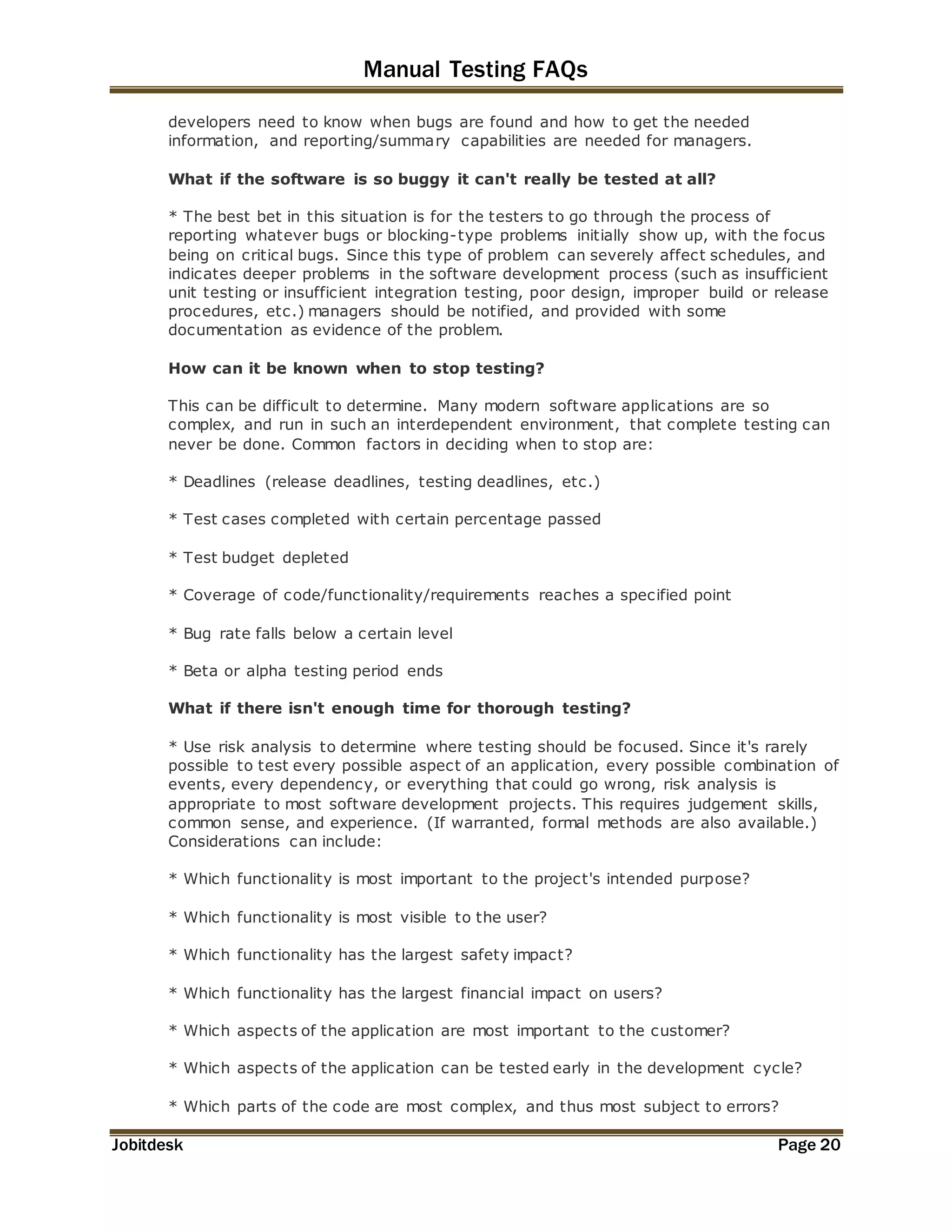 Manual Testing FAQs 
developers need to know when bugs are found and how to get the needed 
information, and reporting/summary capabilities are needed for managers. 
What if the software is so buggy it can't really be tested at all? 
* The best bet in this situation is for the testers to go through the process of 
reporting whatever bugs or blocking-type problems initially show up, with the focus 
being on critical bugs. Since this type of problem can severely affect schedules, and 
indicates deeper problems in the software development process (such as insufficient 
unit testing or insufficient integration testing, poor design, improper build or release 
procedures, etc.) managers should be notified, and provided with some 
documentation as evidence of the problem. 
How can it be known when to stop testing? 
This can be difficult to determine. Many modern software applications are so 
complex, and run in such an interdependent environment, that complete testing can 
never be done. Common factors in deciding when to stop are: 
* Deadlines (release deadlines, testing deadlines, etc.) 
* Test cases completed with certain percentage passed 
* Test budget depleted 
* Coverage of code/functionality/requirements reaches a specified point 
* Bug rate falls below a certain level 
* Beta or alpha testing period ends 
What if there isn't enough time for thorough testing? 
* Use risk analysis to determine where testing should be focused. Since it's rarely 
possible to test every possible aspect of an application, every possible combination of 
events, every dependency, or everything that could go wrong, risk analysis is 
appropriate to most software development projects. This requires judgement skills, 
common sense, and experience. (If warranted, formal methods are also available.) 
Considerations can include: 
* Which functionality is most important to the project's intended purpose? 
* Which functionality is most visible to the user? 
* Which functionality has the largest safety impact? 
* Which functionality has the largest financial impact on users? 
* Which aspects of the application are most important to the customer? 
* Which aspects of the application can be tested early in the development cycle? 
* Which parts of the code are most complex, and thus most subject to errors? 
Jobitdesk Page 20 
 