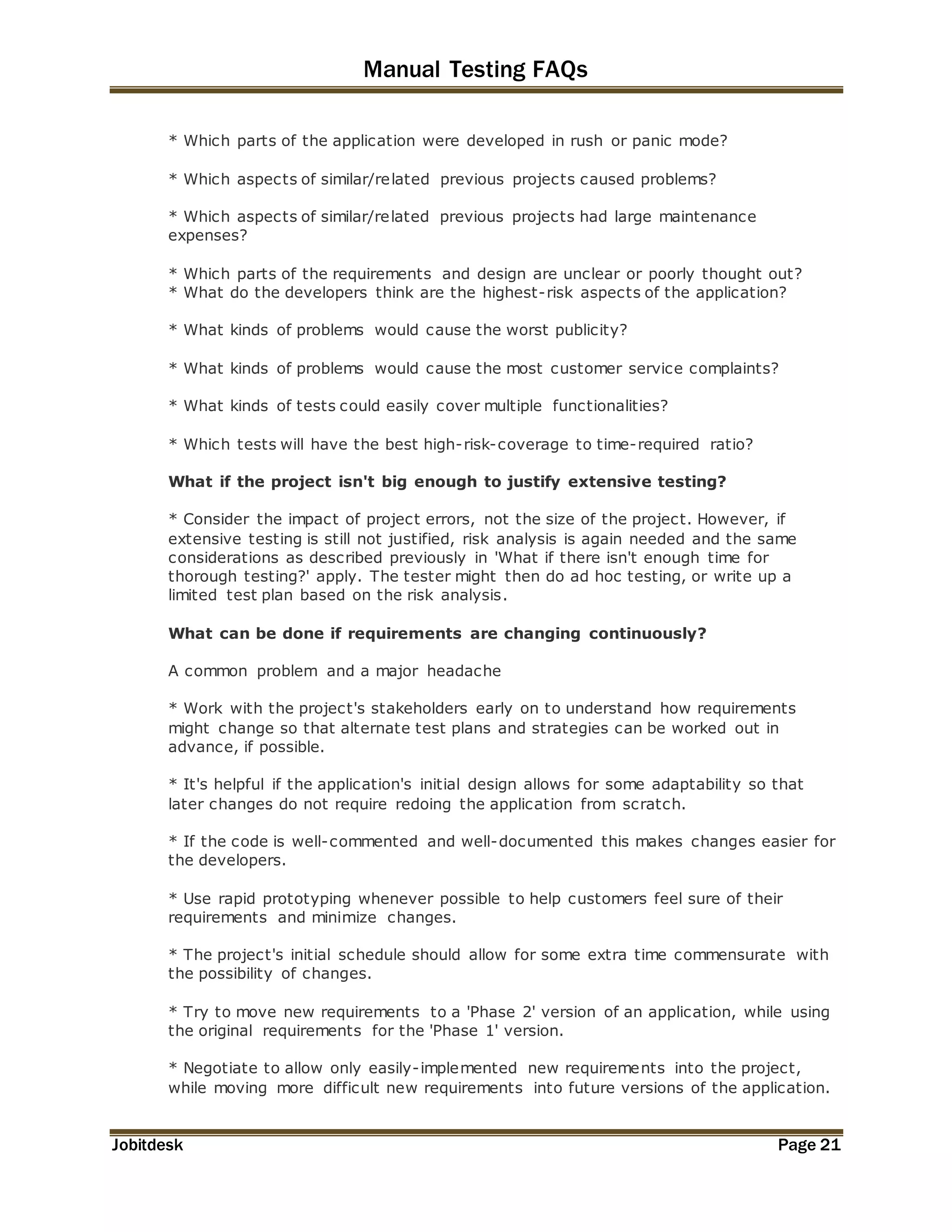 Manual Testing FAQs 
* Which parts of the application were developed in rush or panic mode? 
* Which aspects of similar/related previous projects caused problems? 
* Which aspects of similar/related previous projects had large maintenance 
expenses? 
* Which parts of the requirements and design are unclear or poorly thought out? 
* What do the developers think are the highest-risk aspects of the application? 
* What kinds of problems would cause the worst publicity? 
* What kinds of problems would cause the most customer service complaints? 
* What kinds of tests could easily cover multiple functionalities? 
* Which tests will have the best high-risk-coverage to time-required ratio? 
What if the project isn't big enough to justify extensive testing? 
* Consider the impact of project errors, not the size of the project. However, if 
extensive testing is still not justified, risk analysis is again needed and the same 
considerations as described previously in 'What if there isn't enough time for 
thorough testing?' apply. The tester might then do ad hoc testing, or write up a 
limited test plan based on the risk analysis. 
What can be done if requirements are changing continuously? 
A common problem and a major headache 
* Work with the project's stakeholders early on to understand how requirements 
might change so that alternate test plans and strategies can be worked out in 
advance, if possible. 
* It's helpful if the application's initial design allows for some adaptability so that 
later changes do not require redoing the application from scratch. 
* If the code is well-commented and well-documented this makes changes easier for 
the developers. 
* Use rapid prototyping whenever possible to help customers feel sure of their 
requirements and minimize changes. 
* The project's initial schedule should allow for some extra time commensurate with 
the possibility of changes. 
* Try to move new requirements to a 'Phase 2' version of an application, while using 
the original requirements for the 'Phase 1' version. 
* Negotiate to allow only easily-implemented new requirements into the project, 
while moving more difficult new requirements into future versions of the application. 
Jobitdesk Page 21 
 