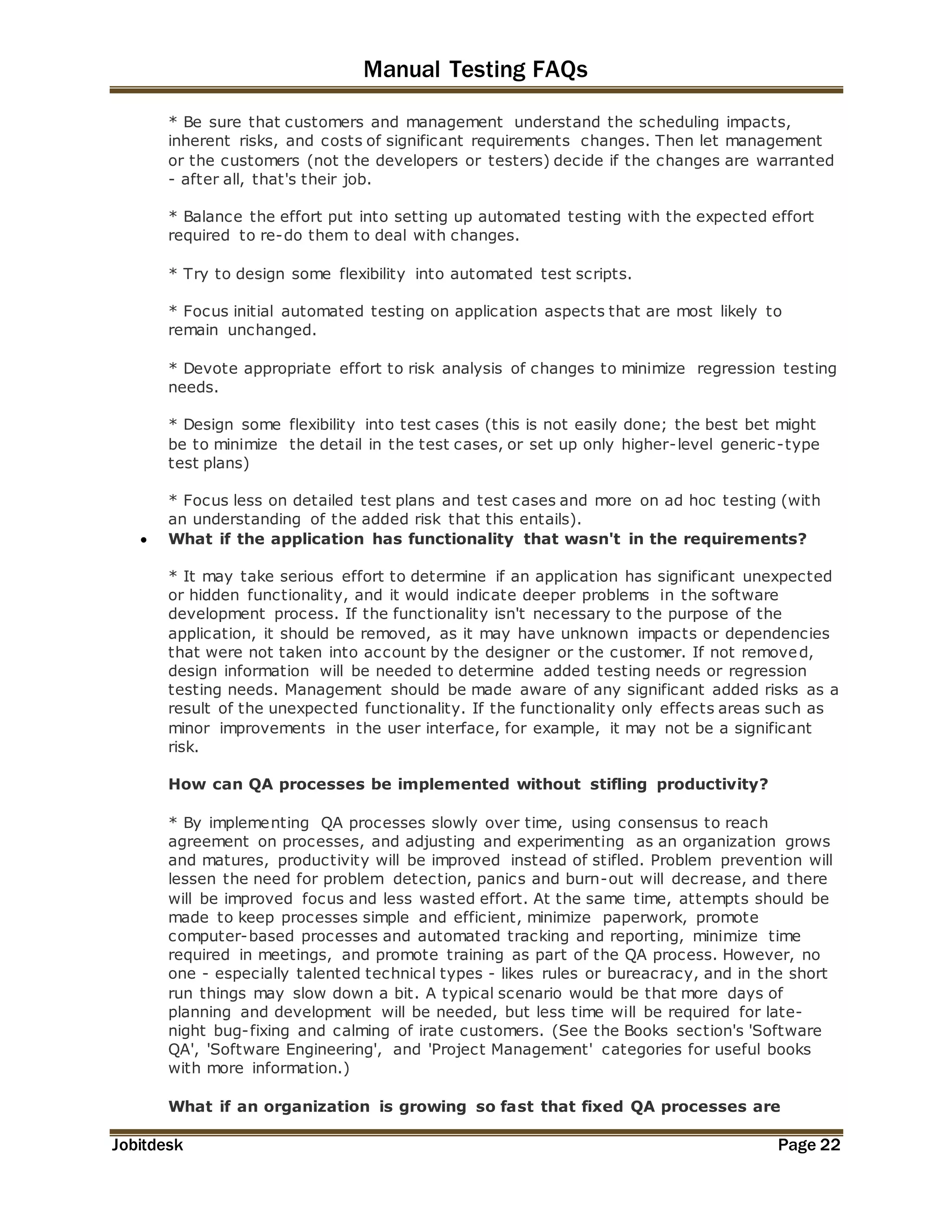 Manual Testing FAQs 
* Be sure that customers and management understand the scheduling impacts, 
inherent risks, and costs of significant requirements changes. Then let management 
or the customers (not the developers or testers) decide if the changes are warranted 
- after all, that's their job. 
* Balance the effort put into setting up automated testing with the expected effort 
required to re-do them to deal with changes. 
* Try to design some flexibility into automated test scripts. 
* Focus initial automated testing on application aspects that are most likely to 
remain unchanged. 
* Devote appropriate effort to risk analysis of changes to minimize regression testing 
needs. 
* Design some flexibility into test cases (this is not easily done; the best bet might 
be to minimize the detail in the test cases, or set up only higher-level generic-type 
test plans) 
* Focus less on detailed test plans and test cases and more on ad hoc testing (with 
an understanding of the added risk that this entails). 
 What if the application has functionality that wasn't in the requirements? 
* It may take serious effort to determine if an application has significant unexpected 
or hidden functionality, and it would indicate deeper problems in the software 
development process. If the functionality isn't necessary to the purpose of the 
application, it should be removed, as it may have unknown impacts or dependencies 
that were not taken into account by the designer or the customer. If not removed, 
design information will be needed to determine added testing needs or regression 
testing needs. Management should be made aware of any significant added risks as a 
result of the unexpected functionality. If the functionality only effects areas such as 
minor improvements in the user interface, for example, it may not be a significant 
risk. 
How can QA processes be implemented without stifling productivity? 
* By implementing QA processes slowly over time, using consensus to reach 
agreement on processes, and adjusting and experimenting as an organization grows 
and matures, productivity will be improved instead of stifled. Problem prevention will 
lessen the need for problem detection, panics and burn-out will decrease, and there 
will be improved focus and less wasted effort. At the same time, attempts should be 
made to keep processes simple and efficient, minimize paperwork, promote 
computer-based processes and automated tracking and reporting, minimize time 
required in meetings, and promote training as part of the QA process. However, no 
one - especially talented technical types - likes rules or bureacracy, and in the short 
run things may slow down a bit. A typical scenario would be that more days of 
planning and development will be needed, but less time will be required for late-night 
bug-fixing and calming of irate customers. (See the Books section's 'Software 
QA', 'Software Engineering', and 'Project Management' categories for useful books 
with more information.) 
What if an organization is growing so fast that fixed QA processes are 
Jobitdesk Page 22 
 