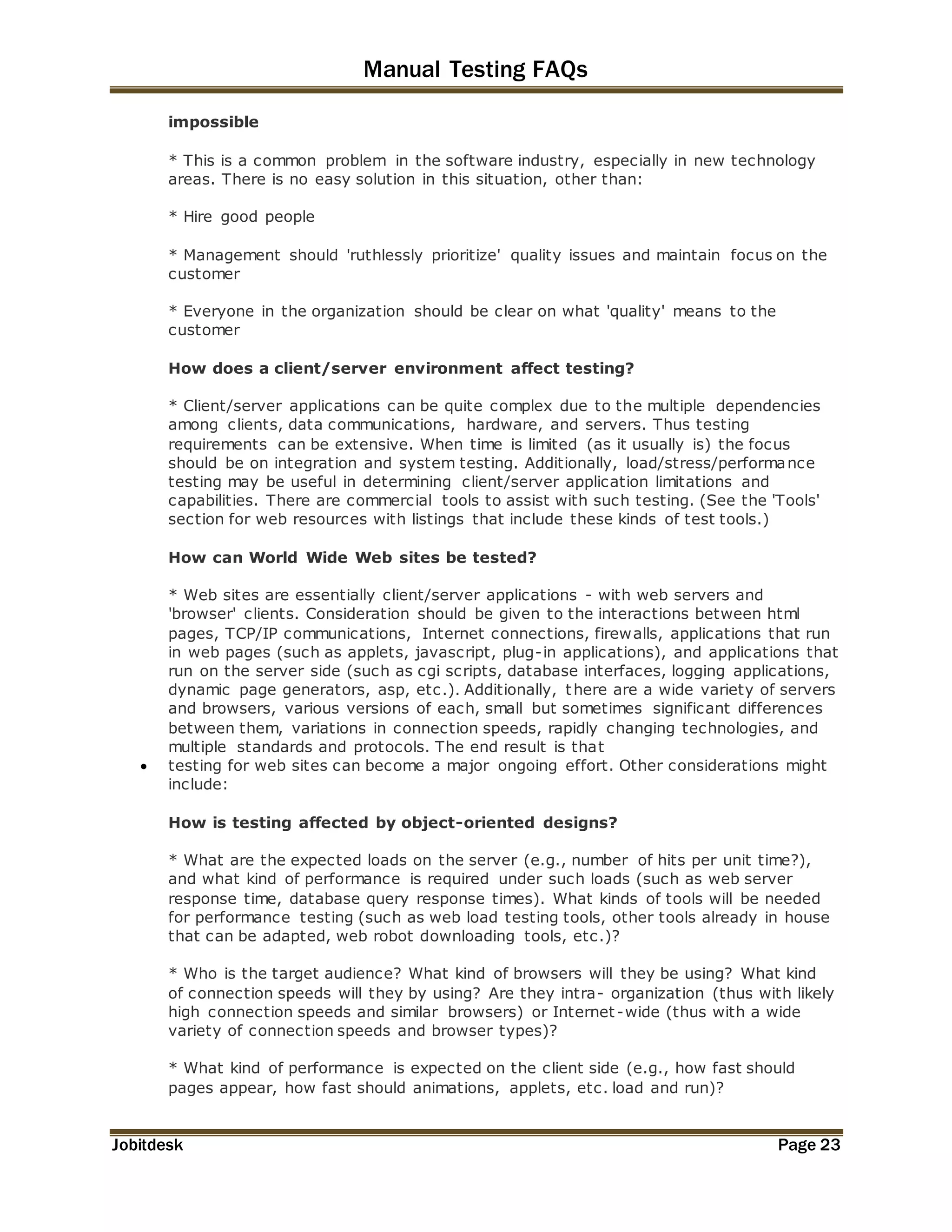 Manual Testing FAQs 
impossible 
* This is a common problem in the software industry, especially in new technology 
areas. There is no easy solution in this situation, other than: 
* Hire good people 
* Management should 'ruthlessly prioritize' quality issues and maintain focus on the 
customer 
* Everyone in the organization should be clear on what 'quality' means to the 
customer 
How does a client/server environment affect testing? 
* Client/server applications can be quite complex due to the multiple dependencies 
among clients, data communications, hardware, and servers. Thus testing 
requirements can be extensive. When time is limited (as it usually is) the focus 
should be on integration and system testing. Additionally, load/stress/performance 
testing may be useful in determining client/server application limitations and 
capabilities. There are commercial tools to assist with such testing. (See the 'Tools' 
section for web resources with listings that include these kinds of test tools.) 
How can World Wide Web sites be tested? 
* Web sites are essentially client/server applications - with web servers and 
'browser' clients. Consideration should be given to the interactions between html 
pages, TCP/IP communications, Internet connections, firewalls, applications that run 
in web pages (such as applets, javascript, plug-in applications), and applications that 
run on the server side (such as cgi scripts, database interfaces, logging applications, 
dynamic page generators, asp, etc.). Additionally, there are a wide variety of servers 
and browsers, various versions of each, small but sometimes significant differences 
between them, variations in connection speeds, rapidly changing technologies, and 
multiple standards and protocols. The end result is that 
 testing for web sites can become a major ongoing effort. Other considerations might 
include: 
How is testing affected by object-oriented designs? 
* What are the expected loads on the server (e.g., number of hits per unit time?), 
and what kind of performance is required under such loads (such as web server 
response time, database query response times). What kinds of tools will be needed 
for performance testing (such as web load testing tools, other tools already in house 
that can be adapted, web robot downloading tools, etc.)? 
* Who is the target audience? What kind of browsers will they be using? What kind 
of connection speeds will they by using? Are they intra- organization (thus with likely 
high connection speeds and similar browsers) or Internet -wide (thus with a wide 
variety of connection speeds and browser types)? 
* What kind of performance is expected on the client side (e.g., how fast should 
pages appear, how fast should animations, applets, etc. load and run)? 
Jobitdesk Page 23 
 