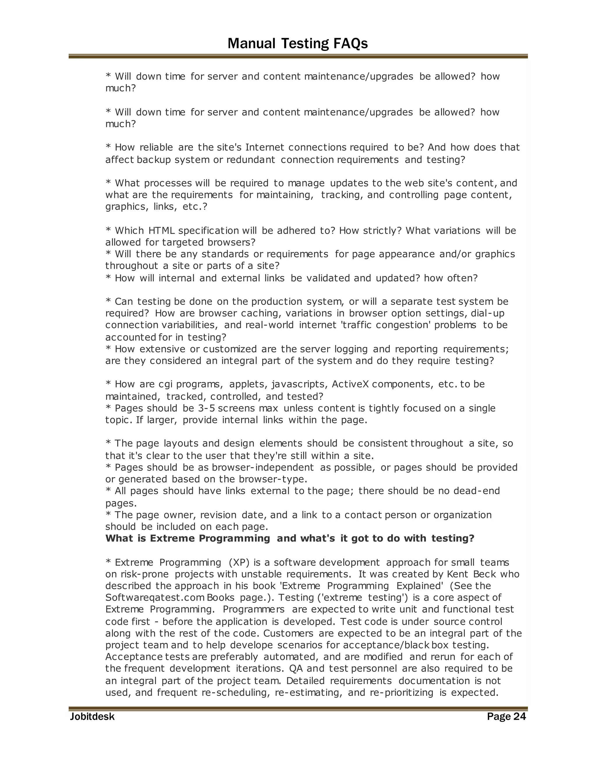 Manual Testing FAQs 
* Will down time for server and content maintenance/upgrades be allowed? how 
much? 
* Will down time for server and content maintenance/upgrades be allowed? how 
much? 
* How reliable are the site's Internet connections required to be? And how does that 
affect backup system or redundant connection requirements and testing? 
* What processes will be required to manage updates to the web site's content, and 
what are the requirements for maintaining, tracking, and controlling page content, 
graphics, links, etc.? 
* Which HTML specification will be adhered to? How strictly? What variations will be 
allowed for targeted browsers? 
* Will there be any standards or requirements for page appearance and/or graphics 
throughout a site or parts of a site? 
* How will internal and external links be validated and updated? how often? 
* Can testing be done on the production system, or will a separate test system be 
required? How are browser caching, variations in browser option settings, dial-up 
connection variabilities, and real-world internet 'traffic congestion' problems to be 
accounted for in testing? 
* How extensive or customized are the server logging and reporting requirements; 
are they considered an integral part of the system and do they require testing? 
* How are cgi programs, applets, javascripts, ActiveX components, etc. to be 
maintained, tracked, controlled, and tested? 
* Pages should be 3-5 screens max unless content is tightly focused on a single 
topic. If larger, provide internal links within the page. 
* The page layouts and design elements should be consistent throughout a site, so 
that it's clear to the user that they're still within a site. 
* Pages should be as browser-independent as possible, or pages should be provided 
or generated based on the browser-type. 
* All pages should have links external to the page; there should be no dead-end 
pages. 
* The page owner, revision date, and a link to a contact person or organization 
should be included on each page. 
What is Extreme Programming and what's it got to do with testing? 
* Extreme Programming (XP) is a software development approach for small teams 
on risk-prone projects with unstable requirements. It was created by Kent Beck who 
described the approach in his book 'Extreme Programming Explained' (See the 
Softwareqatest.com Books page.). Testing ('extreme testing') is a core aspect of 
Extreme Programming. Programmers are expected to write unit and functional test 
code first - before the application is developed. Test code is under source control 
along with the rest of the code. Customers are expected to be an integral part of the 
project team and to help develope scenarios for acceptance/black box testing. 
Acceptance tests are preferably automated, and are modified and rerun for each of 
the frequent development iterations. QA and test personnel are also required to be 
an integral part of the project team. Detailed requirements documentation is not 
used, and frequent re-scheduling, re-estimating, and re-prioritizing is expected. 
Jobitdesk Page 24 
 