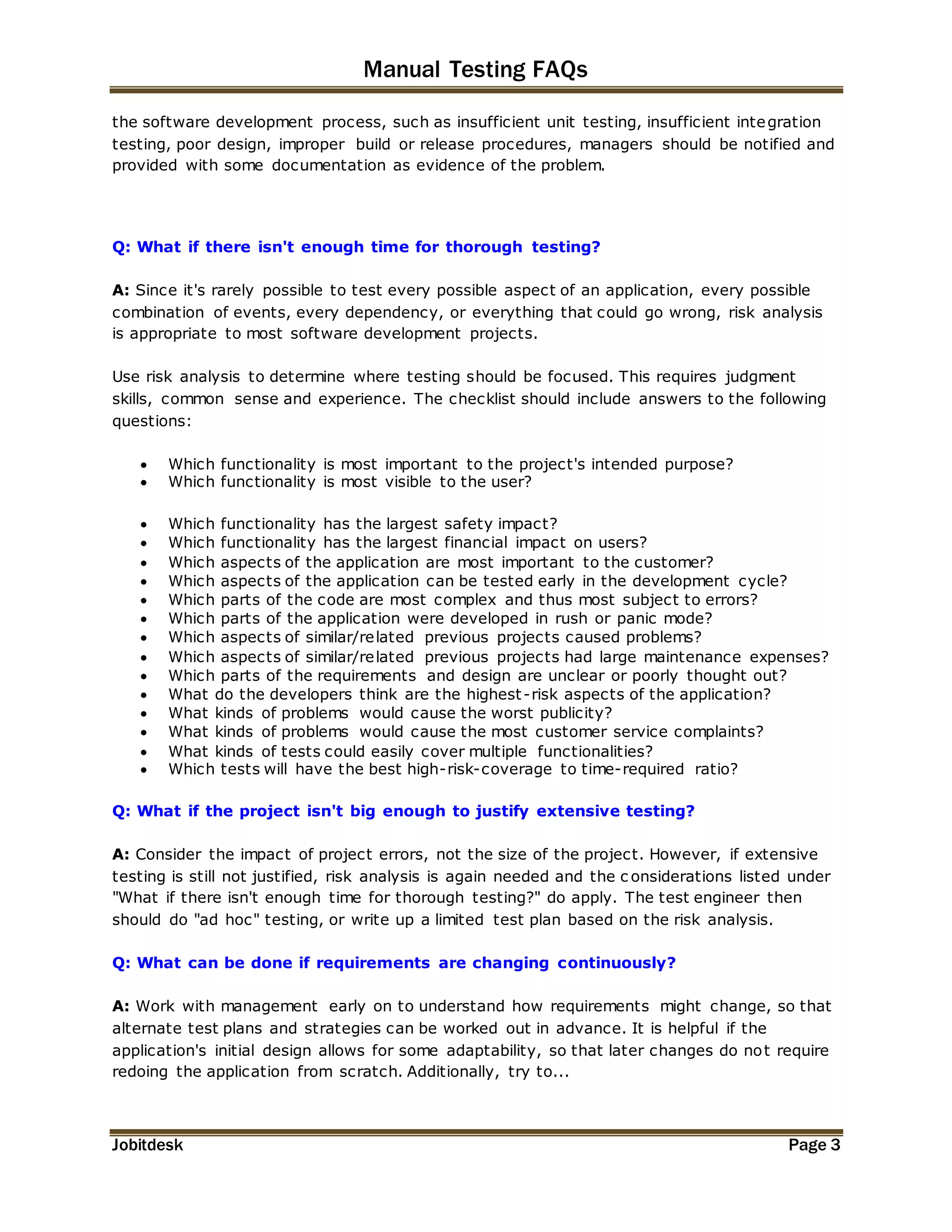Manual Testing FAQs 
the software development process, such as insufficient unit testing, insufficient integration 
testing, poor design, improper build or release procedures, managers should be notified and 
provided with some documentation as evidence of the problem. 
Q: What if there isn't enough time for thorough testing? 
A: Since it's rarely possible to test every possible aspect of an application, every possible 
combination of events, every dependency, or everything that could go wrong, risk analysis 
is appropriate to most software development projects. 
Use risk analysis to determine where testing should be focused. This requires judgment 
skills, common sense and experience. The checklist should include answers to the following 
questions: 
 Which functionality is most important to the project's intended purpose? 
 Which functionality is most visible to the user? 
 Which functionality has the largest safety impact? 
 Which functionality has the largest financial impact on users? 
 Which aspects of the application are most important to the customer? 
 Which aspects of the application can be tested early in the development cycle? 
 Which parts of the code are most complex and thus most subject to errors? 
 Which parts of the application were developed in rush or panic mode? 
 Which aspects of similar/related previous projects caused problems? 
 Which aspects of similar/related previous projects had large maintenance expenses? 
 Which parts of the requirements and design are unclear or poorly thought out? 
 What do the developers think are the highest -risk aspects of the application? 
 What kinds of problems would cause the worst publicity? 
 What kinds of problems would cause the most customer service complaints? 
 What kinds of tests could easily cover multiple functionalities? 
 Which tests will have the best high-risk-coverage to time-required ratio? 
Q: What if the project isn't big enough to justify extensive testing? 
A: Consider the impact of project errors, not the size of the project. However, if extensive 
testing is still not justified, risk analysis is again needed and the c onsiderations listed under 
"What if there isn't enough time for thorough testing?" do apply. The test engineer then 
should do "ad hoc" testing, or write up a limited test plan based on the risk analysis. 
Q: What can be done if requirements are changing continuously? 
A: Work with management early on to understand how requirements might change, so that 
alternate test plans and strategies can be worked out in advance. It is helpful if the 
application's initial design allows for some adaptability, so that later changes do not require 
redoing the application from scratch. Additionally, try to... 
Jobitdesk Page 3 
 