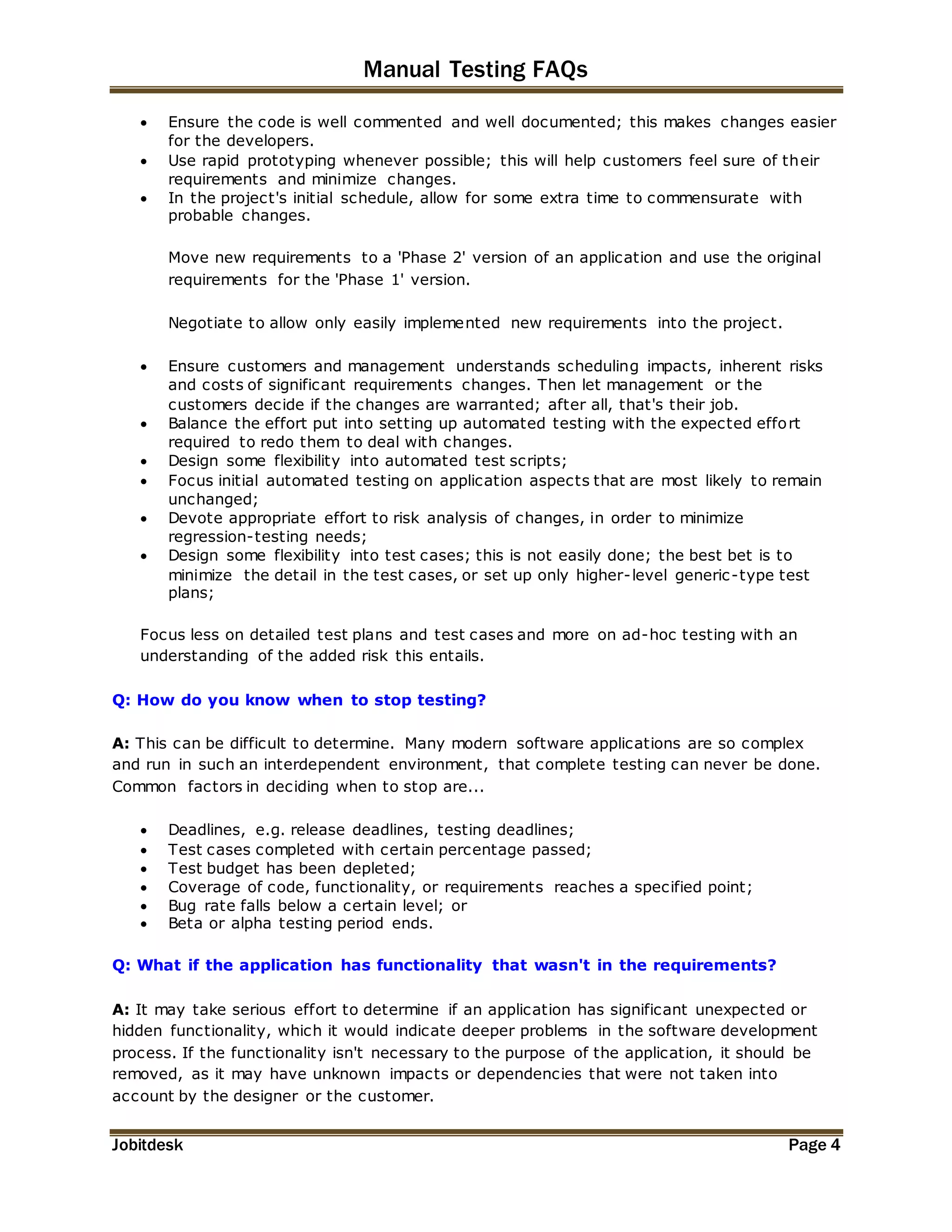 Manual Testing FAQs 
 Ensure the code is well commented and well documented; this makes changes easier 
for the developers. 
 Use rapid prototyping whenever possible; this will help customers feel sure of their 
requirements and minimize changes. 
 In the project's initial schedule, allow for some extra time to commensurate with 
probable changes. 
Move new requirements to a 'Phase 2' version of an application and use the original 
requirements for the 'Phase 1' version. 
Negotiate to allow only easily implemented new requirements into the project. 
 Ensure customers and management understands scheduling impacts, inherent risks 
and costs of significant requirements changes. Then let management or the 
customers decide if the changes are warranted; after all, that's their job. 
 Balance the effort put into setting up automated testing with the expected effort 
required to redo them to deal with changes. 
 Design some flexibility into automated test scripts; 
 Focus initial automated testing on application aspects that are most likely to remain 
unchanged; 
 Devote appropriate effort to risk analysis of changes, in order to minimize 
regression-testing needs; 
 Design some flexibility into test cases; this is not easily done; the best bet is to 
minimize the detail in the test cases, or set up only higher-level generic-type test 
plans; 
Focus less on detailed test plans and test cases and more on ad-hoc testing with an 
understanding of the added risk this entails. 
Q: How do you know when to stop testing? 
A: This can be difficult to determine. Many modern software applications are so complex 
and run in such an interdependent environment, that complete testing can never be done. 
Common factors in deciding when to stop are... 
 Deadlines, e.g. release deadlines, testing deadlines; 
 Test cases completed with certain percentage passed; 
 Test budget has been depleted; 
 Coverage of code, functionality, or requirements reaches a specified point; 
 Bug rate falls below a certain level; or 
 Beta or alpha testing period ends. 
Q: What if the application has functionality that wasn't in the requirements? 
A: It may take serious effort to determine if an application has significant unexpected or 
hidden functionality, which it would indicate deeper problems in the software development 
process. If the functionality isn't necessary to the purpose of the application, it should be 
removed, as it may have unknown impacts or dependencies that were not taken into 
account by the designer or the customer. 
Jobitdesk Page 4 
 