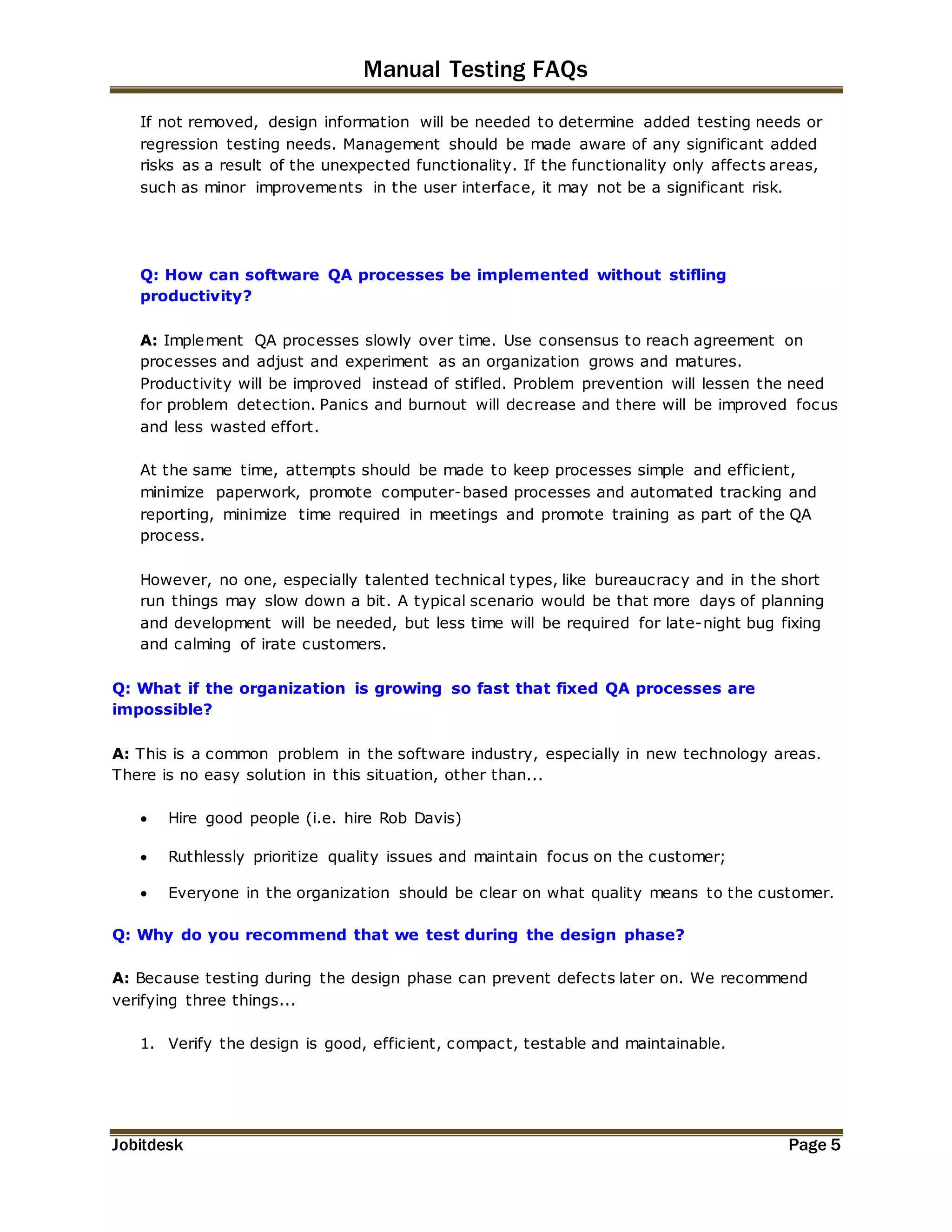 Manual Testing FAQs 
If not removed, design information will be needed to determine added testing needs or 
regression testing needs. Management should be made aware of any significant added 
risks as a result of the unexpected functionality. If the functionality only affects areas, 
such as minor improvements in the user interface, it may not be a significant risk. 
Q: How can software QA processes be implemented without stifling 
productivity? 
A: Implement QA processes slowly over time. Use consensus to reach agreement on 
processes and adjust and experiment as an organization grows and matures. 
Productivity will be improved instead of stifled. Problem prevention will lessen the need 
for problem detection. Panics and burnout will decrease and there will be improved focus 
and less wasted effort. 
At the same time, attempts should be made to keep processes simple and efficient, 
minimize paperwork, promote computer-based processes and automated tracking and 
reporting, minimize time required in meetings and promote training as part of the QA 
process. 
However, no one, especially talented technical types, like bureaucracy and in the short 
run things may slow down a bit. A typical scenario would be that more days of planning 
and development will be needed, but less time will be required for late-night bug fixing 
and calming of irate customers. 
Q: What if the organization is growing so fast that fixed QA processes are 
impossible? 
A: This is a common problem in the software industry, especially in new technology areas. 
There is no easy solution in this situation, other than... 
 Hire good people (i.e. hire Rob Davis) 
 Ruthlessly prioritize quality issues and maintain focus on the customer; 
 Everyone in the organization should be clear on what quality means to the customer. 
Q: Why do you recommend that we test during the design phase? 
A: Because testing during the design phase can prevent defects later on. We recommend 
verifying three things... 
1. Verify the design is good, efficient, compact, testable and maintainable. 
Jobitdesk Page 5 
 