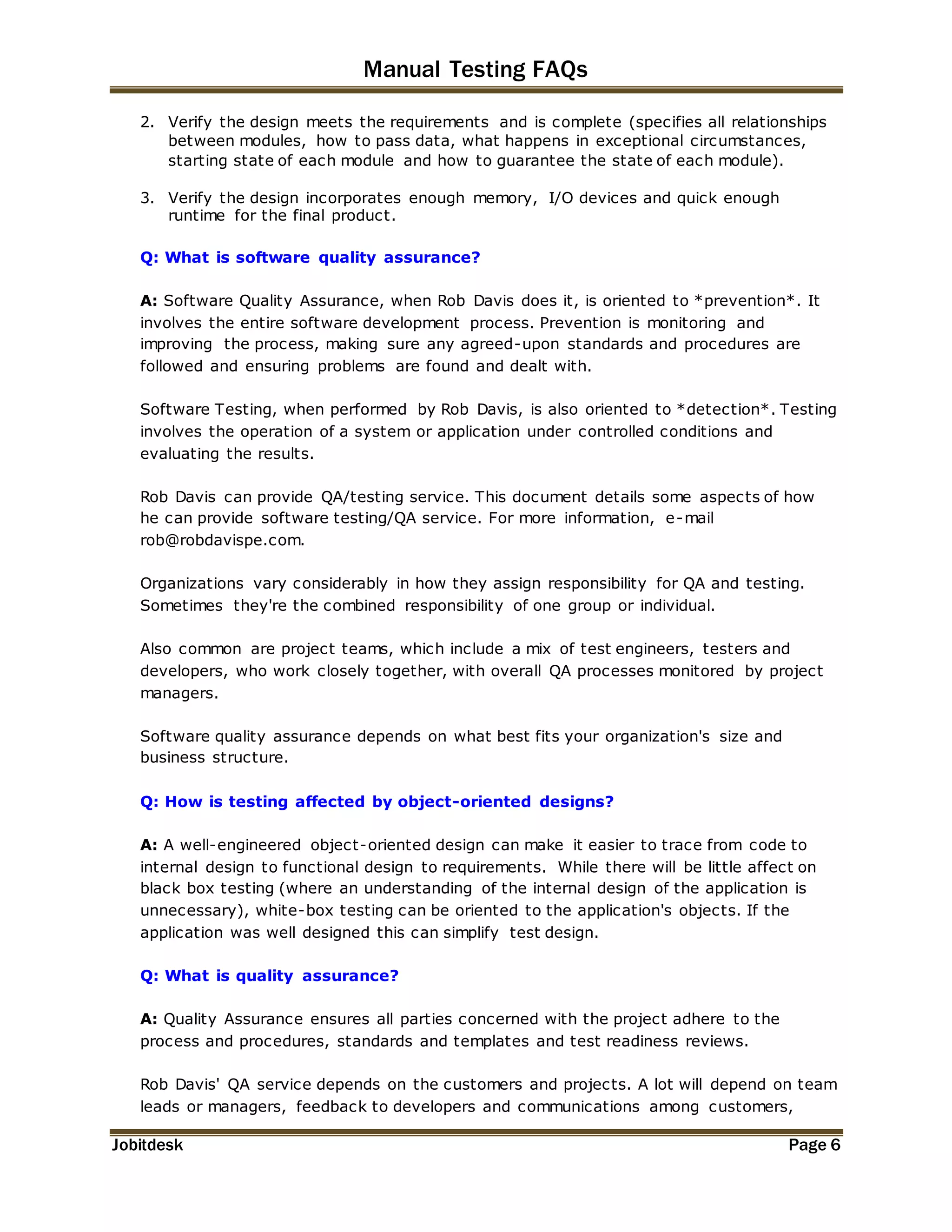 Manual Testing FAQs 
2. Verify the design meets the requirements and is complete (specifies all relationships 
between modules, how to pass data, what happens in exceptional circumstances, 
starting state of each module and how to guarantee the state of each module). 
3. Verify the design incorporates enough memory, I/O devices and quick enough 
runtime for the final product. 
Q: What is software quality assurance? 
A: Software Quality Assurance, when Rob Davis does it, is oriented to *prevention*. It 
involves the entire software development process. Prevention is monitoring and 
improving the process, making sure any agreed-upon standards and procedures are 
followed and ensuring problems are found and dealt with. 
Software Testing, when performed by Rob Davis, is also oriented to *detection*. Testing 
involves the operation of a system or application under controlled conditions and 
evaluating the results. 
Rob Davis can provide QA/testing service. This document details some aspects of how 
he can provide software testing/QA service. For more information, e-mail 
rob@robdavispe.com. 
Organizations vary considerably in how they assign responsibility for QA and testing. 
Sometimes they're the combined responsibility of one group or individual. 
Also common are project teams, which include a mix of test engineers, testers and 
developers, who work closely together, with overall QA processes monitored by project 
managers. 
Software quality assurance depends on what best fits your organization's size and 
business structure. 
Q: How is testing affected by object-oriented designs? 
A: A well-engineered object-oriented design can make it easier to trace from code to 
internal design to functional design to requirements. While there will be little affect on 
black box testing (where an understanding of the internal design of the application is 
unnecessary), white-box testing can be oriented to the application's objects. If the 
application was well designed this can simplify test design. 
Q: What is quality assurance? 
A: Quality Assurance ensures all parties concerned with the project adhere to the 
process and procedures, standards and templates and test readiness reviews. 
Rob Davis' QA service depends on the customers and projects. A lot will depend on team 
leads or managers, feedback to developers and communications among customers, 
Jobitdesk Page 6 
 