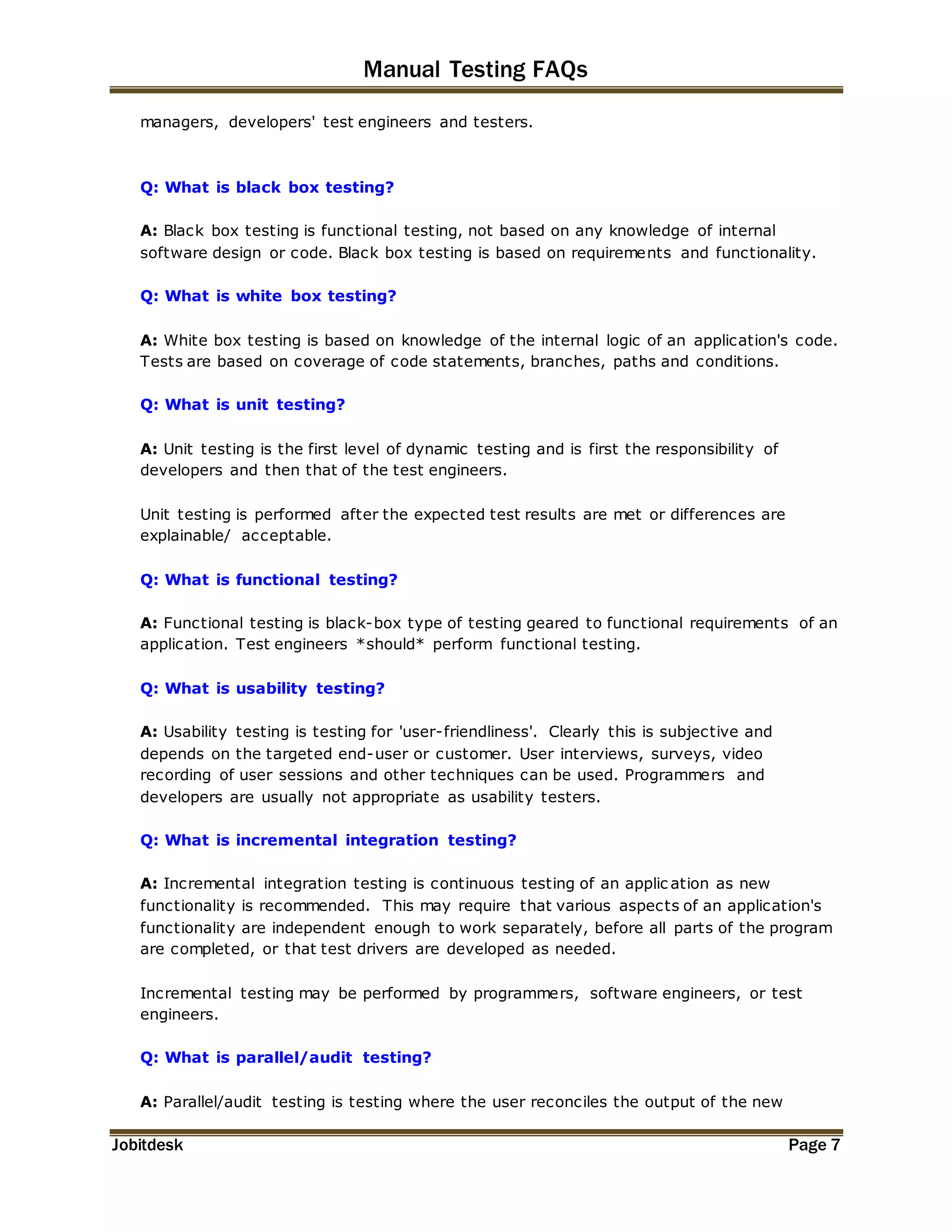 Manual Testing FAQs 
managers, developers' test engineers and testers. 
Q: What is black box testing? 
A: Black box testing is functional testing, not based on any knowledge of internal 
software design or code. Black box testing is based on requirements and functionality. 
Q: What is white box testing? 
A: White box testing is based on knowledge of the internal logic of an application's code. 
Tests are based on coverage of code statements, branches, paths and conditions. 
Q: What is unit testing? 
A: Unit testing is the first level of dynamic testing and is first the responsibility of 
developers and then that of the test engineers. 
Unit testing is performed after the expected test results are met or differences are 
explainable/ acceptable. 
Q: What is functional testing? 
A: Functional testing is black-box type of testing geared to functional requirements of an 
application. Test engineers *should* perform functional testing. 
Q: What is usability testing? 
A: Usability testing is testing for 'user-friendliness'. Clearly this is subjective and 
depends on the targeted end-user or customer. User interviews, surveys, video 
recording of user sessions and other techniques can be used. Programmers and 
developers are usually not appropriate as usability testers. 
Q: What is incremental integration testing? 
A: Incremental integration testing is continuous testing of an applic ation as new 
functionality is recommended. This may require that various aspects of an application's 
functionality are independent enough to work separately, before all parts of the program 
are completed, or that test drivers are developed as needed. 
Incremental testing may be performed by programmers, software engineers, or test 
engineers. 
Q: What is parallel/audit testing? 
A: Parallel/audit testing is testing where the user reconciles the output of the new 
Jobitdesk Page 7 
 
