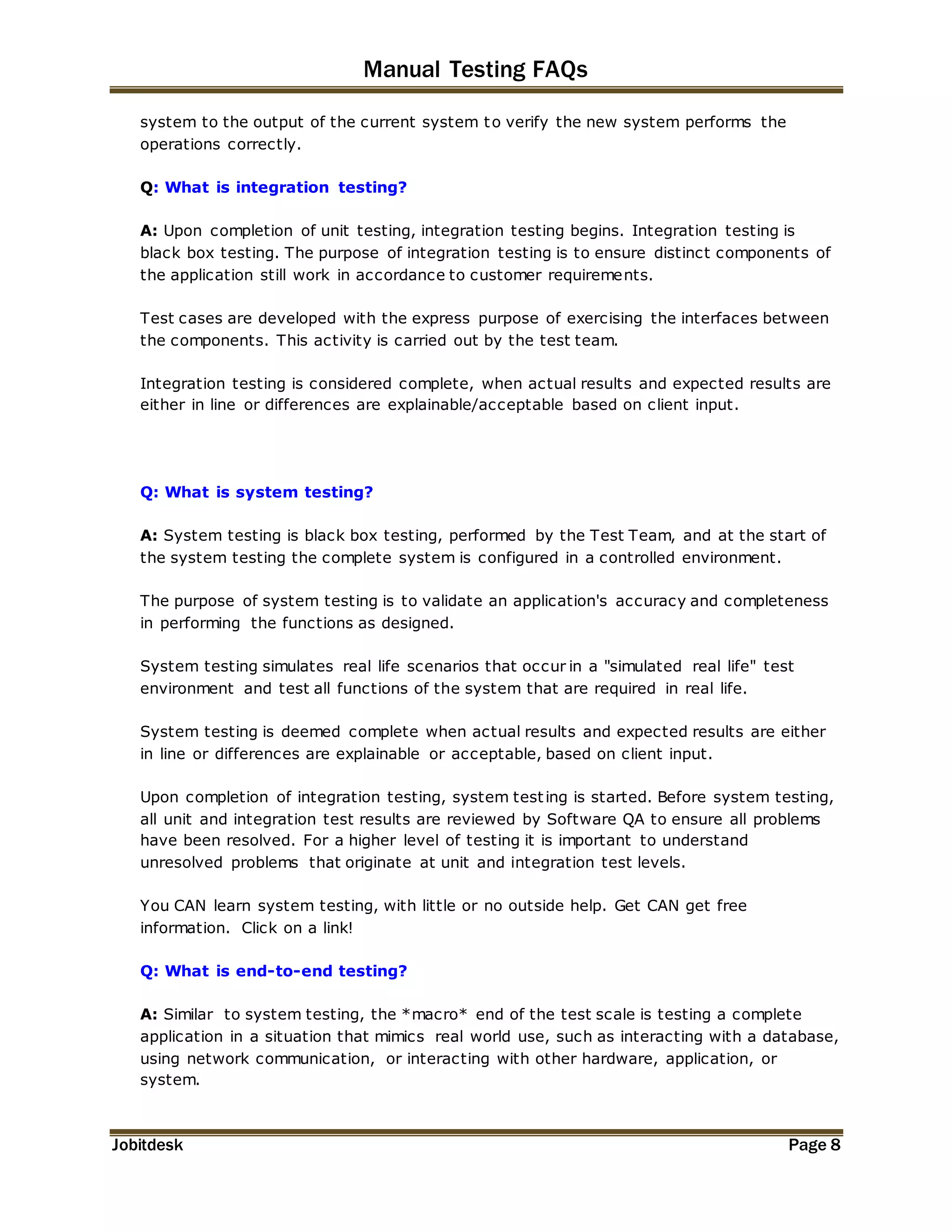Manual Testing FAQs 
system to the output of the current system to verify the new system performs the 
operations correctly. 
Q: What is integration testing? 
A: Upon completion of unit testing, integration testing begins. Integration testing is 
black box testing. The purpose of integration testing is to ensure distinct components of 
the application still work in accordance to customer requirements. 
Test cases are developed with the express purpose of exercising the interfaces between 
the components. This activity is carried out by the test team. 
Integration testing is considered complete, when actual results and expected results are 
either in line or differences are explainable/acceptable based on client input. 
Q: What is system testing? 
A: System testing is black box testing, performed by the Test Team, and at the start of 
the system testing the complete system is configured in a controlled environment. 
The purpose of system testing is to validate an application's accuracy and completeness 
in performing the functions as designed. 
System testing simulates real life scenarios that occur in a "simulated real life" test 
environment and test all functions of the system that are required in real life. 
System testing is deemed complete when actual results and expected results are either 
in line or differences are explainable or acceptable, based on client input. 
Upon completion of integration testing, system test ing is started. Before system testing, 
all unit and integration test results are reviewed by Software QA to ensure all problems 
have been resolved. For a higher level of testing it is important to understand 
unresolved problems that originate at unit and integration test levels. 
You CAN learn system testing, with little or no outside help. Get CAN get free 
information. Click on a link! 
Q: What is end-to-end testing? 
A: Similar to system testing, the *macro* end of the test scale is testing a complete 
application in a situation that mimics real world use, such as interacting with a database, 
using network communication, or interacting with other hardware, application, or 
system. 
Jobitdesk Page 8 
 
