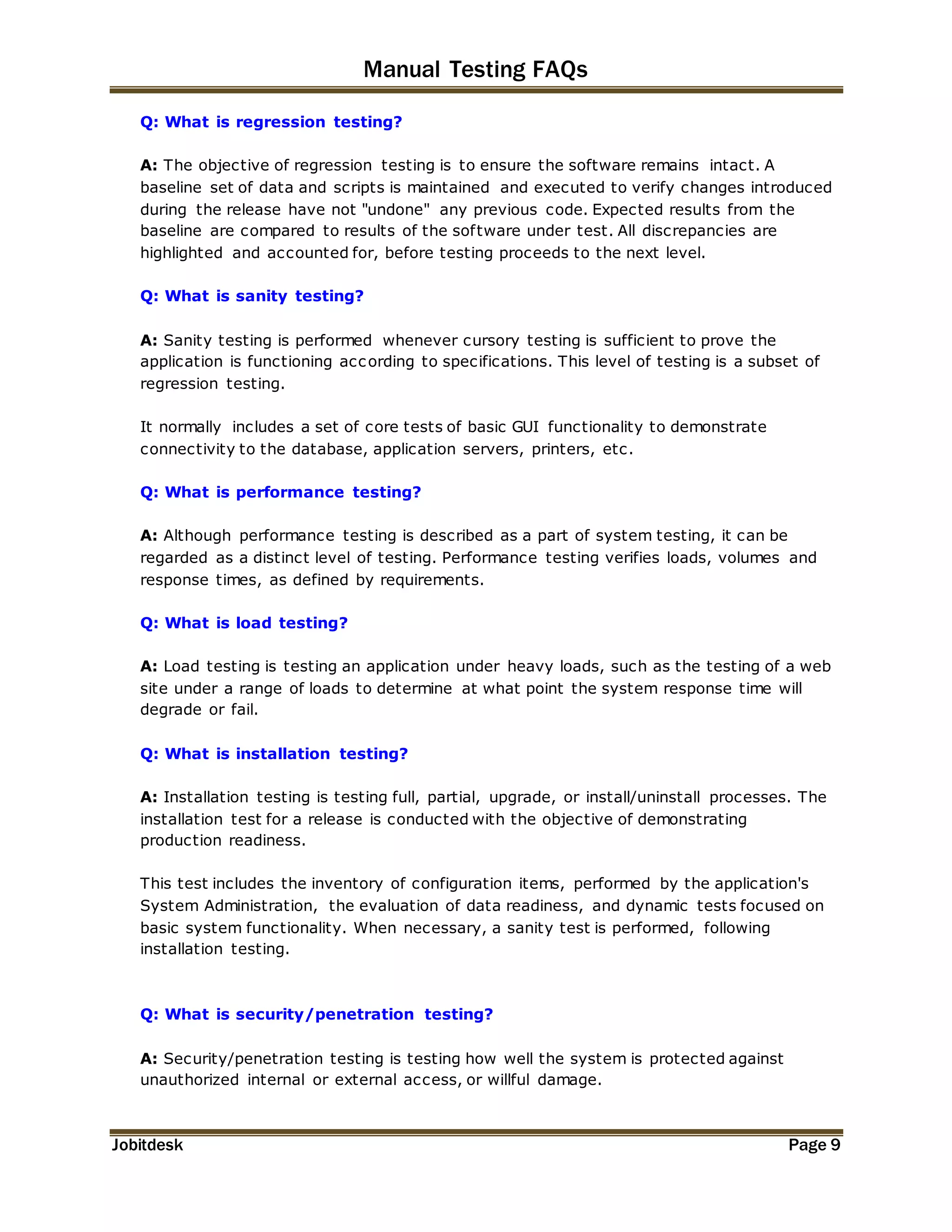 Manual Testing FAQs 
Q: What is regression testing? 
A: The objective of regression testing is to ensure the software remains intact. A 
baseline set of data and scripts is maintained and executed to verify changes introduced 
during the release have not "undone" any previous code. Expected results from the 
baseline are compared to results of the software under test. All discrepancies are 
highlighted and accounted for, before testing proceeds to the next level. 
Q: What is sanity testing? 
A: Sanity testing is performed whenever cursory testing is sufficient to prove the 
application is functioning according to specifications. This level of testing is a subset of 
regression testing. 
It normally includes a set of core tests of basic GUI functionality to demonstrate 
connectivity to the database, application servers, printers, etc. 
Q: What is performance testing? 
A: Although performance testing is described as a part of system testing, it can be 
regarded as a distinct level of testing. Performance testing verifies loads, volumes and 
response times, as defined by requirements. 
Q: What is load testing? 
A: Load testing is testing an application under heavy loads, such as the testing of a web 
site under a range of loads to determine at what point the system response time will 
degrade or fail. 
Q: What is installation testing? 
A: Installation testing is testing full, partial, upgrade, or install/uninstall processes. The 
installation test for a release is conducted with the objective of demonstrating 
production readiness. 
This test includes the inventory of configuration items, performed by the application's 
System Administration, the evaluation of data readiness, and dynamic tests focused on 
basic system functionality. When necessary, a sanity test is performed, following 
installation testing. 
Q: What is security/penetration testing? 
A: Security/penetration testing is testing how well the system is protected against 
unauthorized internal or external access, or willful damage. 
Jobitdesk Page 9 
 