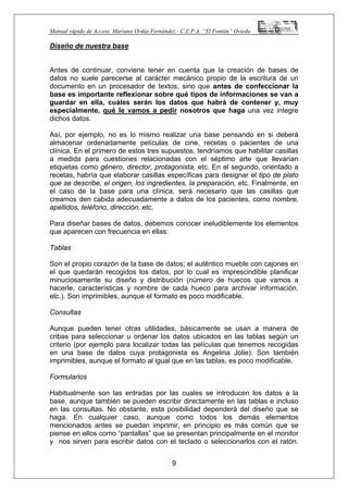 Manual rápido de Access. Mariano Ordás Fernández.- C.E.P.A. “El Fontán” Oviedo
Diseño de nuestra base
Antes de continuar, conviene tener en cuenta que la creación de bases de
datos no suele parecerse al carácter mecánico propio de la escritura de un
documento en un procesador de textos, sino que antes de confeccionar la
base es importante reflexionar sobre qué tipos de informaciones se van a
guardar en ella, cuáles serán los datos que habrá de contener y, muy
especialmente, qué le vamos a pedir nosotros que haga una vez integre
dichos datos.
Así, por ejemplo, no es lo mismo realizar una base pensando en si deberá
almacenar ordenadamente películas de cine, recetas o pacientes de una
clínica. En el primero de estos tres supuestos, tendríamos que habilitar casillas
a medida para cuestiones relacionadas con el séptimo arte que llevarían
etiquetas como género, director, protagonista, etc. En el segundo, orientado a
recetas, habría que elaborar casillas específicas para designar el tipo de plato
que se describe, el origen, los ingredientes, la preparación, etc. Finalmente, en
el caso de la base para una clínica, será necesario que las casillas que
creamos den cabida adecuadamente a datos de los pacientes, como nombre,
apellidos, teléfono, dirección, etc.
Para diseñar bases de datos, debemos conocer ineludiblemente los elementos
que aparecen con frecuencia en ellas:
Tablas
Son el propio corazón de la base de datos; el auténtico mueble con cajones en
el que quedarán recogidos los datos, por lo cual es imprescindible planificar
minuciosamente su diseño y distribución (número de huecos que vamos a
hacerle, características y nombre de cada hueco para archivar información,
etc.). Son imprimibles, aunque el formato es poco modificable.
Consultas
Aunque pueden tener otras utilidades, básicamente se usan a manera de
cribas para seleccionar u ordenar los datos ubicados en las tablas según un
criterio (por ejemplo para localizar todas las películas que tenemos recogidas
en una base de datos cuya protagonista es Angelina Jolie). Son también
imprimibles, aunque el formato al igual que en las tablas, es poco modificable.
Formularios
9
Habitualmente son las entradas por las cuales se introducen los datos a la
base, aunque también se pueden escribir directamente en las tablas e incluso
en las consultas. No obstante, esta posibilidad dependerá del diseño que se
haga. En cualquier caso, aunque como todos los demás elementos
mencionados antes se puedan imprimir, en principio es más común que se
piense en ellos como “pantallas” que se presentan principalmente en el monitor
y nos sirven para escribir datos con el teclado o seleccionarlos con el ratón.
 