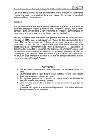 Manual rápido de Access. Mariano Ordás Fernández.- C.E.P.A. “El Fontán” Oviedo
Con este breve tutorial no nos extenderemos en la creación de formularios
puesto que para un conocimiento y uso básico del Access no resultará
indispensable su diseño ni uso.
Informes
Son los documentos que puede generar la base de datos en los que éstos se
muestren ordenados según el formato que deseemos. Están, por lo tanto,
pensados para ser impresos y son totalmente modificables, permitiéndose en
este caso una innumerable cantidad de opciones en su diseño.
Existen, asimismo, otros elementos que pueden aparecer en las bases como
Páginas en HTML para la publicación en Internet de datos procedentes de la
base, Macros (secuencias de órdenes o procesos para su realización
automática) y Módulos de programación que establecen acciones más
específicas para comportamientos muy personalizados o adaptados a
determinados contextos y funciones. No obstante, no ahondaremos en estos
componentes que en ocasiones aparecen en las bases dado que su nivel de
complejidad y su carácter menos fundamental que el de los otros elementos,
los sitúa en otras finalidades distintas a las que se persiguen en este manual
rápido y básico de Microsoft Access.
ACTIVIDADES
1. Cita y explica cuáles son los objetos más comunes e importantes de una
base.
2. Enumera los campos que debería incluir la tabla de una base sencilla
destinada a recoger películas de vídeo.
3. Pon algunos ejemplos de consultas que podrías diseñar en la base del
ejercicio anterior, indicando su utilidad.
4. ¿Las facturas que emite una base de datos de empresa qué tipo de
objeto son?
5. ¿Qué tipo de objeto de la base son las pantallas para teclear los datos
de los pacientes en un hospital?
10
 