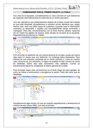 Manual rápido de Access. Mariano Ordás Fernández.- C.E.P.A. “El Fontán” Oviedo
COMENZANDO POR EL PRIMER OBJETO: LA TABLA
A la vista de lo expuesto, consideraremos un caso concreto en que trataremos
de organizar informáticamente la matrícula de un centro educativo.
Una vez valorado lo que pretenderemos obtener de la base a partir del instante
en que esté diseñada, procederemos a construir primer elemento que, según
hemos visto, será una tabla capaz de sustentar y guardar toda la información
necesaria ya disponible o aquélla que previsiblemente desee archivarse y
manejarse. Para ello, encontrándonos con la ficha Archivo abierta, hacemos
clic en Todos los objetos de Access, texto situado en el panel de la izquierda.
Seguidamente pinchamos en Tablas.
A fin de evitar la repetición de una misma persona en la base, puede ser buena
idea crear un campo que, por definición, no contenga datos duplicados. Para
clientes de una empresa, pacientes de un centro sanitario o, como en nuestro
caso, alumnos de uno educativo, lo lógico es emplear el dato número de carné
de identidad. Sobre esta idea volveremos más adelante, cuando ya
prácticamente hayamos completado el diseño general de la tabla.
Para proceder según esto, pincharemos en el texto Haga clic para agregar, tal
como se indica a continuación y escogemos la opción Texto del menú que se
despliega:
Visualizaremos algo similar a lo que se muestra seguidamente y teclearemos el
nombre de ese campo (DNI), que será el primero.
11
1
1
2
2
 