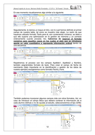 Manual rápido de Access. Mariano Ordás Fernández.- C.E.P.A. “El Fontán” Oviedo
En ese momento visualizaremos algo similar a lo siguiente:
Seguidamente, le damos un toque al Intro, con lo cual hemos definido el primer
campo de nuestra tabla, tal como se muestra más abajo. La razón de que
hayamos utilizado formato Texto para él, aún conteniendo números, se debe a
que ello supone una optimización en la gestión de memoria y un correcto
ordenamiento cuando proceda. Así, habremos de reservar el formato
númérico para aquellos casos en los cuales el dato que se introduzca
aporte un valor cuantitativo o represente información ordinal dentro de
una secuencia.
Repetiremos el proceso con los campos Apellido1, Apellido2 y Nombre,
también asignándoles formato de texto. Para crear el campo de fecha de
nacimiento (dato importante en la identificación y gestión de los datos de
nuestro ejemplo) escogeremos como formato Fecha y hora.
También podemos incorporar algunos campos más con otros formatos. Así, en
caso de introducir el campo Beca que deberá contener la información de si
cada alumno disfruta o no de ayudas al estudio, seleccionaremos el tipo Sí/No:
12
1
2
1
2
 