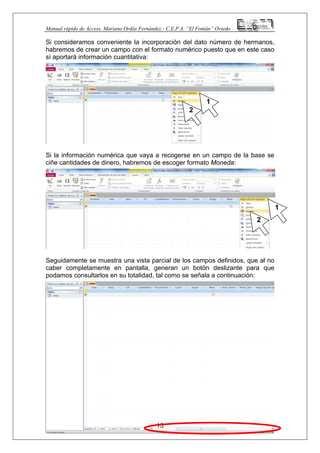 Manual rápido de Access. Mariano Ordás Fernández.- C.E.P.A. “El Fontán” Oviedo
Si consideramos conveniente la incorporación del dato número de hermanos,
habremos de crear un campo con el formato numérico puesto que en este caso
sí aportará información cuantitativa:
Si la información numérica que vaya a recogerse en un campo de la base se
ciñe cantidades de dinero, habremos de escoger formato Moneda:
Seguidamente se muestra una vista parcial de los campos definidos, que al no
caber completamente en pantalla, generan un botón deslizante para que
podamos consultarlos en su totalidad, tal como se señala a continuación:
13
1
2
1
2
 