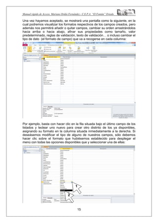 Manual rápido de Access. Mariano Ordás Fernández.- C.E.P.A. “El Fontán” Oviedo
Una vez hayamos aceptado, se mostrará una pantalla como la siguiente, en la
cual podremos visualizar los formatos respectivos de los campos creados, pero
además nos permitirá añadir o quitar campos, cambiar su orden arrastrándolos
hacia arriba o hacia abajo, afinar sus propiedades como tamaño, valor
predeterminado, reglas de validación, texto de validación… o incluso cambiar el
tipo de dato (el formato de campo) que va a recogerse en cada columna:
Por ejemplo, basta con hacer clic en la fila situada bajo el último campo de los
listados y teclear uno nuevo para crear otro distinto de los ya disponibles,
asignando su formato en la columna situada inmediatamente a la derecha. Si
deseásemos modificar el tipo de alguno de nuestros campos, sólo debemos
hacer clic sobre el formato que hubiésemos establecido para desplegar el
menú con todas las opciones disponibles que y seleccionar una de ellas:
15
1
2
 