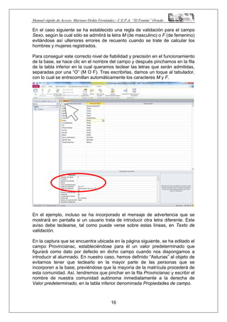 Manual rápido de Access. Mariano Ordás Fernández.- C.E.P.A. “El Fontán” Oviedo
En el caso siguiente se ha establecido una regla de validación para el campo
Sexo, según la cual sólo se admitirá la letra M (de masculino) o F (de femenino)
evitándose así ulteriores errores de recuento cuando se trate de calcular los
hombres y mujeres registrados.
Para conseguir este correcto nivel de fiabilidad y precisión en el funcionamiento
de la base, se hace clic en el nombre del campo y después pinchamos en la fila
de la tabla inferior en la cual queramos teclear las letras que serán admitidas,
separadas por una “O” (M O F). Tras escribirlas, damos un toque al tabulador,
con lo cual se entrecomillan automáticamente los caracteres M y F.
En el ejemplo, incluso se ha incorporado el mensaje de advertencia que se
mostrará en pantalla si un usuario trata de introducir otra letra diferente. Este
aviso debe teclearse, tal como puede verse sobre estas líneas, en Texto de
validación.
En la captura que se encuentra ubicada en la página siguiente, se ha editado el
campo Provincianac, estableciéndose para él un valor predeterminado que
figurará como dato por defecto en dicho campo cuando nos dispongamos a
introducir al alumnado. En nuestro caso, hemos definido “Asturias” al objeto de
evitarnos tener que teclearlo en la mayor parte de las personas que se
incorporen a la base, previéndose que la mayoría de la matrícula procederá de
esta comunidad. Así, tendremos que pinchar en la fila Provincianac y escribir el
nombre de nuestra comunidad autónoma inmediatamente a la derecha de
Valor predeterminado, en la tabla inferior denominada Propiedades de campo.
16
 