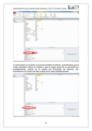 Manual rápido de Access. Mariano Ordás Fernández.- C.E.P.A. “El Fontán” Oviedo
A continuación se muestra un proceso paralelo al anterior, suponiéndose que el
centro educativo radica en Oviedo y que la mayor parte de su alumnado es,
probablemente, natural de la capital del Principado de Asturias. Así,
escribiremos el nombre de esta ciudad como Valor predeterminado:
Finalmente, si queremos visualizar la pantalla en la que propiamente se
introducirán los datos (es decir, la tabla, en realidad) debemos pinchar en el
botón Ver y procederemos nuevamente a guardarla en la ventana que se
mostrará inmediatamente:
17
 