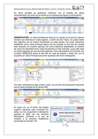 Manual rápido de Access. Mariano Ordás Fernández.- C.E.P.A. “El Fontán” Oviedo
En dicha pantalla ya podremos introducir con el teclado los datos
cómodamente, tal como se ha hecho en la ventana que figura a continuación:
OBSERVACIÓN: La clave principal se trata de un campo en el que los valores
siempre son distintos en cada registro, o dicho de otro modo, no puede haber
dos registros con la misma información en este campo. Así pues, podremos
establecer como clave principal alguno de los campos en los que se cumpla
este requisito. En nuestro ejemplo, tal como habíamos adelantado, el número
de carné de identidad sería inequívocamente el más indicado, pues este dato
no podrá repetirse en dos alumnos distintos. Para ello bastaría con pinchar con
el botón DERECHO sobre la fila DNI en vista de Diseño y hacer clic con el
izquierdo en Clave Principal (el primer apartado del menú emergente):
Con ello, obtendremos algo similar a esto, con el icono de la llavecita marcando
que la clave principal es el campo DNI:
Al hacer clic en el botón del ángulo
superior izquierdo para visualizar los
datos, se nos preguntará si deseamos
guardar la tabla con los cambios
efectuados, conforme a lo que se
muestra a la derecha. Aceptamos
pinchando en el botón “Sí”.
19
D I
 