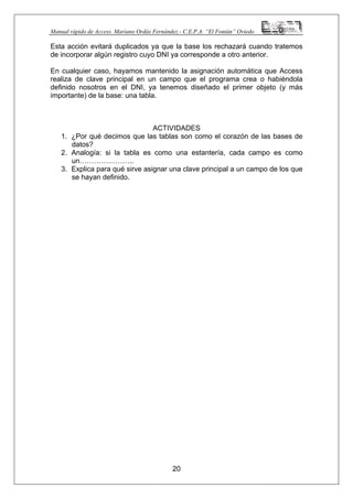 Manual rápido de Access. Mariano Ordás Fernández.- C.E.P.A. “El Fontán” Oviedo
Esta acción evitará duplicados ya que la base los rechazará cuando tratemos
de incorporar algún registro cuyo DNI ya corresponde a otro anterior.
En cualquier caso, hayamos mantenido la asignación automática que Access
realiza de clave principal en un campo que el programa crea o habiéndola
definido nosotros en el DNI, ya tenemos diseñado el primer objeto (y más
importante) de la base: una tabla.
ACTIVIDADES
1. ¿Por qué decimos que las tablas son como el corazón de las bases de
datos?
2. Analogía: si la tabla es como una estantería, cada campo es como
un…………………..
3. Explica para qué sirve asignar una clave principal a un campo de los que
se hayan definido.
20
 