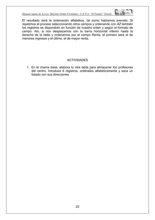 Manual rápido de Access. Mariano Ordás Fernández.- C.E.P.A. “El Fontán” Oviedo
El resultado será la ordenación alfabética, tal como habíamos previsto. Si
repetimos el proceso seleccionando otros campos y ordenando con AZ también
los registros se dispondrán en función de nuestra orden y según el formato de
campo. Así, si nos desplazamos con la barra horizontal inferior hasta la
derecha de la tabla y ordenamos por el campo Renta, el primero será el de
menores ingresos y el último, el de mayor renta.
ACTIVIDADES
1. En la misma base, elabora tú otra tabla para almacenar los profesores
del centro. Introduce 6 registros, ordénalos alfabéticamente y saca un
listado con sus direcciones.
22
 
