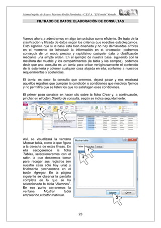 Manual rápido de Access. Mariano Ordás Fernández.- C.E.P.A. “El Fontán” Oviedo
FILTRADO DE DATOS: ELABORACIÓN DE CONSULTAS
Vamos ahora a adentrarnos en algo tan práctico como eficiente. Se trata de la
clasificación y filtrado de datos según los criterios que nosotros establezcamos.
Esto significa que si la base está bien diseñada y no hay demasiados errores
en el momento de introducir la información en el ordenador, podremos
conseguir de un modo preciso y rapidísimo cualquier dato o clasificación
mediante una simple orden. En el ejemplo de nuestra base, siguiendo con la
metáfora del mueble y los compartimentos (la tabla y los campos), podemos
decir que una consulta es un tamiz para cribar vertiginosamente el contenido
de la estantería y obtener cualquier cosa alojada en ella, conforme a nuestros
requerimientos y apetencias.
El tamiz, es decir, la consulta que creemos, dejará pasar y nos mostrará
aquellos registros que cumplan la condición o condiciones que nosotros fijemos
y no permitirá que se listen los que no satisfagan esas condiciones.
El primer paso consiste en hacer clic sobre la ficha Crear y, a continuación,
pinchar en el botón Diseño de consulta, según se indica seguidamente:
Así, se visualizará la ventana
Mostrar tabla, como la que figura
a la derecha de estas líneas. En
ella escogeremos la ficha
Tablas, seleccionaremos con el
ratón la que deseemos tomar
para recoger sus registros (en
nuestro caso sólo hay una) y
finalmente pincharemos en el
botón Agregar. En la página
siguiente se observa la pantalla
completa en la que se ha
seleccionado la tabla “Alumnos”.
En ese punto cerraremos la
ventana Mostrar tabla
empleando el botón habitual.
23
1
2
1
2
3
 