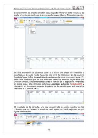 Manual rápido de Access. Mariano Ordás Fernández.- C.E.P.A. “El Fontán” Oviedo
Seguidamente, se arrastra el ratón hasta la parte inferior de esta ventana y se
suelta el contenido dentro de la primera columna en blanco. Obtendremos esto:
En este momento ya podemos darle a la base una orden de selección o
clasificación. De este modo, hacemos clic en la fila Criterios y en la columna
Localidad para definir la condición de rastreo en la celda correspondiente. En
este caso, haremos que se nos muestren todos los alumnos registrados que
vivan en Oviedo, simplemente tecleando el nombre de la capital del Principado
en dicha celda (fila Criterios, columna Localidad), pulsando TABULADOR y
pinchando en la esquina superior izquierda de la pantalla para entresacarlos
mediante el botón Ver.
El resultado de la consulta, una vez desactivada la opción Mostrar en las
columnas que no deseemos visualizar, será siguiendo nuestro ejemplo, el que
figura continuación:
25
 