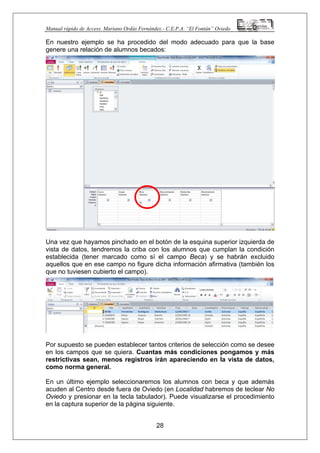 Manual rápido de Access. Mariano Ordás Fernández.- C.E.P.A. “El Fontán” Oviedo
En nuestro ejemplo se ha procedido del modo adecuado para que la base
genere una relación de alumnos becados:
Una vez que hayamos pinchado en el botón de la esquina superior izquierda de
vista de datos, tendremos la criba con los alumnos que cumplan la condición
establecida (tener marcado como sí el campo Beca) y se habrán excluido
aquellos que en ese campo no figure dicha información afirmativa (también los
que no tuviesen cubierto el campo).
Por supuesto se pueden establecer tantos criterios de selección como se desee
en los campos que se quiera. Cuantas más condiciones pongamos y más
restrictivas sean, menos registros irán apareciendo en la vista de datos,
como norma general.
En un último ejemplo seleccionaremos los alumnos con beca y que además
acuden al Centro desde fuera de Oviedo (en Localidad habremos de teclear No
Oviedo y presionar en la tecla tabulador). Puede visualizarse el procedimiento
en la captura superior de la página siguiente.
28
 