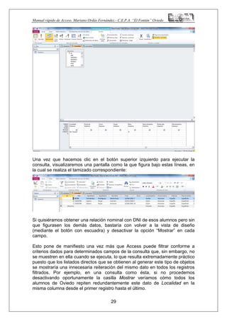 Manual rápido de Access. Mariano Ordás Fernández.- C.E.P.A. “El Fontán” Oviedo
Una vez que hacemos clic en el botón superior izquierdo para ejecutar la
consulta, visualizaremos una pantalla como la que figura bajo estas líneas, en
la cual se realiza el tamizado correspondiente:
Si quisiéramos obtener una relación nominal con DNI de esos alumnos pero sin
que figurasen los demás datos, bastaría con volver a la vista de diseño
(mediante el botón con escuadra) y desactivar la opción “Mostrar” en cada
campo.
29
Esto pone de manifiesto una vez más que Access puede filtrar conforme a
criterios dados para determinados campos de la consulta que, sin embargo, no
se muestren en ella cuando se ejecuta, lo que resulta extremadamente práctico
puesto que los listados directos que se obtienen al generar este tipo de objetos
se mostraría una innecesaria reiteración del mismo dato en todos los registros
filtrados. Por ejemplo, en una consulta como ésta, si no procedemos
desactivando oportunamente la casilla Mostrar veríamos cómo todos los
alumnos de Oviedo repiten redundantemente este dato de Localidad en la
misma columna desde el primer registro hasta el último.
 