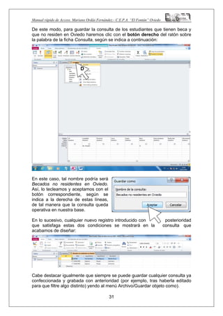 Manual rápido de Access. Mariano Ordás Fernández.- C.E.P.A. “El Fontán” Oviedo
De este modo, para guardar la consulta de los estudiantes que tienen beca y
que no residen en Oviedo haremos clic con el botón derecho del ratón sobre
la palabra de la ficha Consulta, según se indica a continuación:
En este caso, tal nombre podría será
Becados no residentes en Oviedo.
Así, lo tecleamos y aceptamos con el
botón correspondiente, según se
indica a la derecha de estas líneas,
de tal manera que la consulta queda
operativa en nuestra base.
En lo sucesivo, cualquier nuevo registro introducido con posterioridad
que satisfaga estas dos condiciones se mostrará en la consulta que
acabamos de diseñar:
Cabe destacar igualmente que siempre se puede guardar cualquier consulta ya
confeccionada y grabada con anterioridad (por ejemplo, tras haberla editado
para que filtre algo distinto) yendo al menú Archivo/Guardar objeto como).
31
D
 