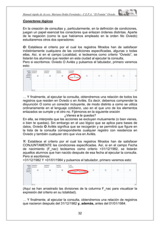 Manual rápido de Access. Mariano Ordás Fernández.- C.E.P.A. “El Fontán” Oviedo
Conectores lógicos
En la creación de consultas y, particularmente, en la definición de condiciones,
juegan un papel esencial los conectores que enlazan órdenes distintas. Aparte
de la negación (como la que habíamos empleado en la orden No Oviedo)
estudiaremos otros dos operadores:
O: Establece el criterio por el cual los registros filtrados han de satisfacer
indistintamente cualquiera de las condiciones especificadas, algunas o todas
ellas. Así, si en el campo Localidad, si tecleamos como criterio “Oviedo”, se
listarán los alumnos que residen en esta ciudad al ejecutar la consulta.
Pero si escribimos: Oviedo O Avilés y pulsamos el tabulador, primero veremos
esto:
… Y finalmente, al ejecutar la consulta, obtendremos una relación de todos los
registros que residen en Oviedo o en Avilés. Es decir, debemos comprender la
disyunción O como un conector incluyente, de modo distinto a como se utiliza
ordinariamente en el lenguaje cotidiano, uso en el que uno de los elementos
enlazados se cumple y el otro no. Fijémonos en la siguiente oración
¿Vienes o te quedas?
En ella, se interpreta que las acciones se excluyen mutuamente (o bien vienes,
o bien te quedas). Sin embargo en el uso lógico que se aplica para bases de
datos, Oviedo O Avilés significa que se recogerán y se permitirá que figure en
la lista de la consulta correspondiente cualquier registro con residencia en
Oviedo y también cualquier otro que viva en Avilés.
Y: Establece el criterio por el cual los registros filtrados han de satisfacer
CONJUNTAMENTE las condiciones especificadas. Así, si en el campo Fecha
de nacimiento (F_nac) tecleamos como criterio >31/12/1982, se listarán
aquellos alumnos que han nacido después de esa fecha al ejecutar la consulta.
Pero si escribimos:
>31/12/1982 Y <01/01/1984 y pulsamos el tabulador, primero veremos esto:
(Aquí se han arrastrado las divisiones de la columna F_nac para visualizar la
expresión del criterio en su totalidad).
32
… Y finalmente, al ejecutar la consulta, obtendremos una relación de registros
que nacieron después del 31/12/1982 y, además, antes del 01/01/1984.
 