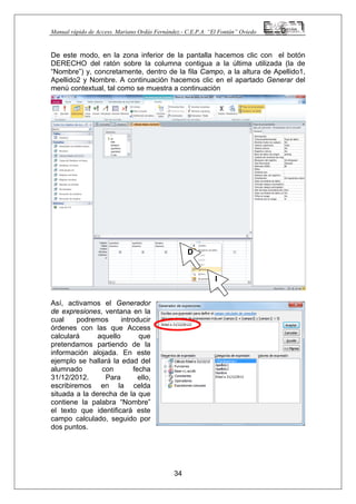 Manual rápido de Access. Mariano Ordás Fernández.- C.E.P.A. “El Fontán” Oviedo
De este modo, en la zona inferior de la pantalla hacemos clic con el botón
DERECHO del ratón sobre la columna contigua a la última utilizada (la de
“Nombre”) y, concretamente, dentro de la fila Campo, a la altura de Apellido1,
Apellido2 y Nombre. A continuación hacemos clic en el apartado Generar del
menú contextual, tal como se muestra a continuación
Así, activamos el Generador
de expresiones, ventana en la
cual podremos introducir
órdenes con las que Access
calculará aquello que
pretendamos partiendo de la
información alojada. En este
ejemplo se hallará la edad del
alumnado con fecha
31/12/2012. Para ello,
escribiremos en la celda
situada a la derecha de la que
contiene la palabra “Nombre”
el texto que identificará este
campo calculado, seguido por
dos puntos.
34
D
I
 