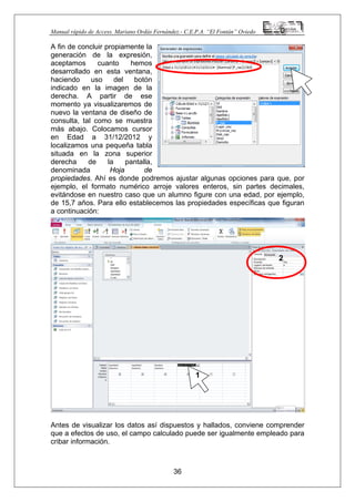 Manual rápido de Access. Mariano Ordás Fernández.- C.E.P.A. “El Fontán” Oviedo
A fin de concluir propiamente la
generación de la expresión,
aceptamos cuanto hemos
desarrollado en esta ventana,
haciendo uso del botón
indicado en la imagen de la
derecha. A partir de ese
momento ya visualizaremos de
nuevo la ventana de diseño de
consulta, tal como se muestra
más abajo. Colocamos cursor
en Edad a 31/12/2012 y
localizamos una pequeña tabla
situada en la zona superior
derecha de la pantalla,
denominada Hoja de
propiedades. Ahí es donde podremos ajustar algunas opciones para que, por
ejemplo, el formato numérico arroje valores enteros, sin partes decimales,
evitándose en nuestro caso que un alumno figure con una edad, por ejemplo,
de 15,7 años. Para ello establecemos las propiedades específicas que figuran
a continuación:
Antes de visualizar los datos así dispuestos y hallados, conviene comprender
que a efectos de uso, el campo calculado puede ser igualmente empleado para
cribar información.
36
2
1
 