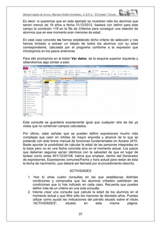 Manual rápido de Access. Mariano Ordás Fernández.- C.E.P.A. “El Fontán” Oviedo
Es decir: si queremos que en este ejemplo se muestren sólo los alumnos que
tienen menos de 18 años a fecha 31/12/2012, bastará con definir para este
campo la condición <18 en la fila de Criterios para conseguir una relación de
alumnos que en ese momento eran menores de edad.
En este caso concreto no hemos establecido dicho criterio de selección y nos
hemos limitado a extraer un listado de todos los alumnos con su edad
correspondiente, calculada por el programa conforme a la expresión que
introdujimos en los pasos anteriores
Para ello pinchamos en el botón Ver datos, de la esquina superior izquierda y
obtendremos algo similar a esto:
Esta consulta se guardaría exactamente igual que cualquier otra de las ya
vistas que no contenían campos calculados.
Por último, cabe señalar que se pueden definir expresiones mucho más
complejas que caen en órbitas de mayor enjundia y alcance de lo que se
pretende con este breve manual de funciones fundamentales en Access 2010.
Baste apuntar la posibilidad de calcular la edad de las personas integradas en
la base pero no en una fecha concreta sino en el momento actual. Los pasos
que deberían seguirse serían idénticos con la salvedad de que en lugar de
teclear como antes #31/12/2012#, habría que emplear, dentro del Generador
de expresiones, Expresiones comunes/Fecha y hora actual para restar de ésta
la fecha de nacimiento, que deberá ser llamada por el procedimiento descrito.
ACTIVIDADES
1. Haz tú otras cuatro consultas en las que establezcas distintas
condiciones y comprueba que los alumnos cribados satisfacen las
condiciones que tú has indicado en cada caso. Recuerda que puedes
definir más de un criterio en una sola consulta.
37
2. Intenta crear una consulta que calcule la edad de los alumnos en el
momento actual y que filtre sólo los menores de dieciséis años. Puedes
utilizar como ayuda las indicaciones del párrafo situado sobre el rótulo
“ACTIVIDADES”, situado en esta misma página.
 