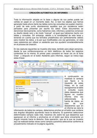 Manual rápido de Access. Mariano Ordás Fernández.- C.E.P.A. “El Fontán” Oviedo
CREACIÓN AUTOMÁTICA DE INFORMES
Toda la información alojada en la base o alguna de sus partes puede ser
vertida en papel en un momento dado. Así, si bien los objetos que hemos
generado hasta ahora (tanto las tablas como las consultas) se pueden imprimir,
a partir de este punto abordaremos aquéllos que por excelencia están
pensados para presentar por escrito los datos. Estos documentos se
denominan técnicamente, como habíamos visto, informes y podemos comenzar
su diseño desde cero y de modo “manual”, al igual que habíamos hecho con
tablas y consultas. Sin embargo, debido a la complejidad de esta tarea y
teniendo en cuenta que los formatos predefinidos son perfectamente válidos
para mostrar los datos, a la par que modificables una vez generados, en este
caso optaremos por utilizar un asistente que nos ayudará considerablemente
en el proceso de creación.
En las capturas siguientes se muestra otra base, también para alojar personas,
desde la que confeccionaremos un listín telefónico de todos los registros
contenidos en la misma. El primer paso consistirá en hacer clic en la ficha
Crear y después en el botón Asistente para informes, según se indica bajo
estas líneas:
A continuación se
mostrará la ventana
que figura a la
izquierda de estas
líneas, en la cual
escogeremos la tabla
o consulta cuyos
datos deseamos que
figuren en nuestro
informe. Una vez
seleccionada la
fuente de datos, en
caso de que
deseáramos que en
el informe se viera la
información de todos los campos, deberíamos pinchar en el botón que contiene
dos ángulos dibujados apuntando hacia la derecha. Si queremos seleccionar
determinados campos nada más, hacemos clic sobre los que deseemos que
aparezcan en el informe y pinchamos en el botón que tiene únicamente un
ángulo mirando hacia la derecha. Esta operación, que es la que se muestra
aquí se realizará tantas veces como campos queramos seleccionar conforme al
procedimiento indicado en la página siguiente.
39
 