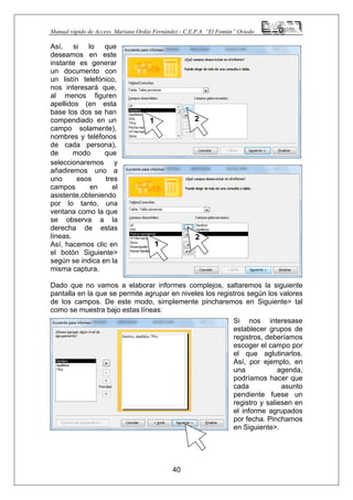 Manual rápido de Access. Mariano Ordás Fernández.- C.E.P.A. “El Fontán” Oviedo
Así, si lo que
deseamos en este
instante es generar
un documento con
un listín telefónico,
nos interesará que,
al menos figuren
apellidos (en esta
base los dos se han
compendiado en un
campo solamente),
nombres y teléfonos
de cada persona),
de modo que
seleccionaremos y
añadiremos uno a
uno esos tres
campos en el
asistente,obteniendo
por lo tanto, una
ventana como la que
se observa a la
derecha de estas
líneas.
Así, hacemos clic en
el botón Siguiente>
según se indica en la
misma captura.
Dado que no vamos a elaborar informes complejos, saltaremos la siguiente
pantalla en la que se permite agrupar en niveles los registros según los valores
de los campos. De este modo, simplemente pincharemos en Siguiente> tal
como se muestra bajo estas líneas:
Si nos interesase
establecer grupos de
registros, deberíamos
escoger el campo por
el que aglutinarlos.
Así, por ejemplo, en
una agenda,
podríamos hacer que
cada asunto
pendiente fuese un
registro y saliesen en
el informe agrupados
por fecha. Pinchamos
en Siguiente>.
40
1 2
1
2
 