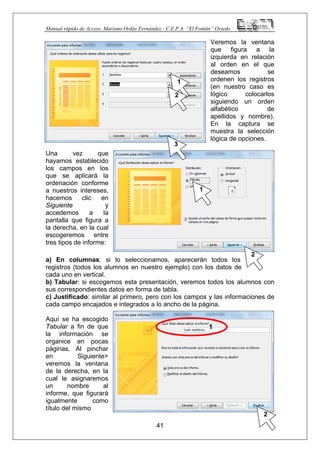 Manual rápido de Access. Mariano Ordás Fernández.- C.E.P.A. “El Fontán” Oviedo
2
2
ón
a de opciones.
es tipos de informe:
umnos en nuestro ejemplo) con los datos de
eremos todos los alumnos con
informaciones de
ada campo encajados e integrados a lo ancho de la página.
omo
Veremos la ventana
que figura a la
izquierda en relación
al orden en el que
deseamos se
ordenen los registros
(en nuestro caso es
lógico colocarlos
siguiendo un orden
alfabético de
apellidos y nombre).
En la captura se
muestra la selecci
1
2
lógic
3
Una vez que
hayamos establecido
los campos en los
que se aplicará la
ordenación conforme
a nuestros intereses,
hacemos clic en
Siguiente y
accedemos a la
pantalla que figura a
la derecha, en la cual
escogeremos entre
1
tr
a) En columnas: si lo seleccionamos, aparecerán todos los
registros (todos los al
cada uno en vertical.
b) Tabular: si escogemos esta presentación, v
sus correspondientes datos en forma de tabla.
c) Justificado: similar al primero, pero con los campos y las
c
Aquí se ha escogido
Tabular a fin de que
la información se
organice en pocas
páginas. Al pinchar
en Siguiente>
veremos la ventana
de la derecha, en la
cual le asignaremos
un nombre al
informe, que figurará
igualmente c
1
título del mismo
41
 