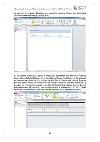 Manual rápido de Access. Mariano Ordás Fernández.- C.E.P.A. “El Fontán” Oviedo
Al pinchar en el botón Finalizar de antedicha ventana (última del asistente)
visualizaremos el informe ya diseñado.
Si queremos incorporar, borrar o modificar elementos del inforne, debemos
hacer clic en la ficha Diseño. En el ejemplo que figura más abajo, se ha iniciado
el proceso para insertar una imagen en el informe. Desde esa misma ficha es
posible alterar otras características de formato (colores, fuentes, tamaños…)
aunque en el momento actual y con los conocimientos básicos que se hayan
adquirido hasta el momento, no se recomienda la intervención sobre códigos
relativos a los controles donde se mostrarán datos en la pantalla de diseño.
42
 