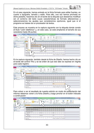 Manual rápido de Access. Mariano Ordás Fernández.- C.E.P.A. “El Fontán” Oviedo
En el caso siguiente, hemos entrado en la ficha formato para editar fuentes, en
cuanto a tipografía, tamaño y estilo. Para ello, una vez hemos pinchado en
dicha pestaña, hacemos clic en el borde de la etiqueta que deseamos modificar
(en el contorno del texto cuyas características de formato alteraremos) y
seleccionaremos los ajustes que consideremos oportunos, igual que si el
programa se tratase de un procesador de textos.
Este proceso se muestra en la captura siguiente con la etiqueta donde consta
el título “Listín telefónico” y, en este caso, se está ampliando el tamaño de sus
caracteres hasta 36 puntos:
En la captura siguiente, también desde la ficha de Diseño, hemos hecho clic en
el borde del control Tfno y se da orden de que ese dato se exprese en negrita
para cada registro:
Para volver a ver el resultado de nuestra edición en modo de presentación del
informe debemos volver a la ficha Diseño y luego pinchar en el botón indicado
a continuación:
43
1
2
3
1
2
1
2
 