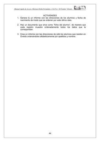 Manual rápido de Access. Mariano Ordás Fernández.- C.E.P.A. “El Fontán” Oviedo
ACTIVIDADES
1. Genera tú un informe con las direcciones de los alumnos y fecha de
nacimiento de modo que se ordenen por este último dato.
2. Haz un documento que sirva como “ficha del alumno”, de manera que
cada registro muestre ordenadamente todos los datos que le
correspondan.
3. Crea un informe con las direcciones de sólo los alumnos que residen en
Oviedo ordenándolos alfabéticamente por apellidos y nombre.
44
 