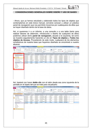 Manual rápido de Access. Mariano Ordás Fernández.- C.E.P.A. “El Fontán” Oviedo
CONSIDERACIONES GENERALES SOBRE DISEÑO Y USO DE BASES
- Ahora, que ya hemos estudiado y elaborado todos los tipos de objetos que
contemplamos en este breve manual, conviene conocer y utilizar un práctico
panel de navegación que nos permitirá movernos por cualesquiera de ellos que
se hayan diseñado dentro de la base de datos.
Así, si queremos ir a un informe, a una consulta o a una tabla (tanto para
realizar labores de obtención, introducción o diseño de cualquiera de ellos)
podemos utilizar dicho panel de navegación, situado a la izquierda, tal como
se muestra seguidamente haciendo un clic en Tipos de objetos y Todos los
objetos de Access. Procediendo de este modo, cualquiera de los elementos
constitutivos de nuestra base que hayamos diseñado se encontrará a nuestro
alcance:
Así, bastará con hacer doble clic con el ratón desde esa zona izquierda de la
pantalla en el objeto del que se trate para visualizarlo:
45
 