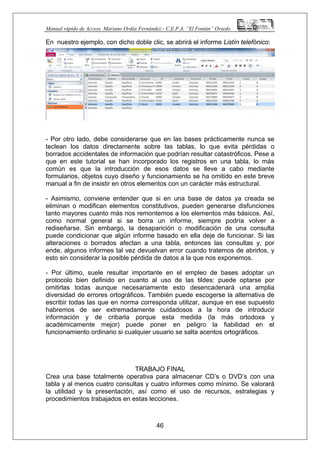Manual rápido de Access. Mariano Ordás Fernández.- C.E.P.A. “El Fontán” Oviedo
En nuestro ejemplo, con dicho doble clic, se abrirá el informe Listín telefónico:
- Por otro lado, debe considerarse que en las bases prácticamente nunca se
teclean los datos directamente sobre las tablas, lo que evita pérdidas o
borrados accidentales de información que podrían resultar catastróficos. Pese a
que en este tutorial se han incorporado los registros en una tabla, lo más
común es que la introducción de esos datos se lleve a cabo mediante
formularios, objetos cuyo diseño y funcionamiento se ha omitido en este breve
manual a fin de insistir en otros elementos con un carácter más estructural.
- Asimismo, conviene entender que si en una base de datos ya creada se
eliminan o modifican elementos constitutivos, pueden generarse disfunciones
tanto mayores cuanto más nos remontemos a los elementos más básicos. Así,
como normal general si se borra un informe, siempre podría volver a
rediseñarse. Sin embargo, la desaparición o modificación de una consulta
puede condicionar que algún informe basado en ella deje de funcionar. Si las
alteraciones o borrados afectan a una tabla, entonces las consultas y, por
ende, algunos informes tal vez devuelvan error cuando tratemos de abrirlos, y
esto sin considerar la posible pérdida de datos a la que nos exponemos.
- Por último, suele resultar importante en el empleo de bases adoptar un
protocolo bien definido en cuanto al uso de las tildes: puede optarse por
omitirlas todas aunque necesariamente esto desencadenará una amplia
diversidad de errores ortográficos. También puede escogerse la alternativa de
escribir todas las que en norma corresponda utilizar, aunque en ese supuesto
habremos de ser extremadamente cuidadosos a la hora de introducir
información y de cribarla porque esta medida (la más ortodoxa y
académicamente mejor) puede poner en peligro la fiabilidad en el
funcionamiento ordinario si cualquier usuario se salta acentos ortográficos.
TRABAJO FINAL
46
Crea una base totalmente operativa para almacenar CD’s o DVD’s con una
tabla y al menos cuatro consultas y cuatro informes como mínimo. Se valorará
la utilidad y la presentación, así como el uso de recursos, estrategias y
procedimientos trabajados en estas lecciones.
 