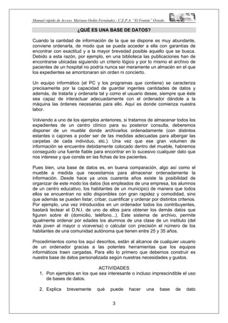 Manual rápido de Access. Mariano Ordás Fernández.- C.E.P.A. “El Fontán” Oviedo
¿QUÉ ES UNA BASE DE DATOS?
Cuando la cantidad de información de la que se dispone es muy abundante,
conviene ordenarla, de modo que se pueda acceder a ella con garantías de
encontrar con exactitud y a la mayor brevedad posible aquello que se busca.
Debido a esta razón, por ejemplo, en una biblioteca las publicaciones han de
encontrarse ubicadas siguiendo un criterio lógico y por lo mismo el archivo de
pacientes de un hospital no podría nunca ser meramente un almacén en el que
los expedientes se amontonaran sin orden ni concierto.
Un equipo informático (el PC y los programas que contiene) se caracteriza
precisamente por la capacidad de guardar ingentes cantidades de datos y
además, de tratarla y ordenarla tal y como el usuario desee, siempre que éste
sea capaz de interactuar adecuadamente con el ordenador dándole a la
máquina las órdenes necesarias para ello. Aquí es donde comienza nuestra
labor.
Volviendo a uno de los ejemplos anteriores, si tratamos de almacenar todos los
expedientes de un centro clínico para su posterior consulta, deberemos
disponer de un mueble donde archivarlos ordenadamente (con distintos
estantes o cajones a poder ser de las medidas adecuadas para albergar las
carpetas de cada individuo, etc.). Una vez que ese gran volumen de
información se encuentre debidamente colocado dentro del mueble, habremos
conseguido una fuente fiable para encontrar en lo sucesivo cualquier dato que
nos interese y que conste en las fichas de los pacientes.
Pues bien, una base de datos es, en buena comparación, algo así como el
mueble a medida que necesitamos para almacenar ordenadamente la
información. Desde hace ya unos cuarenta años existe la posibilidad de
organizar de este modo los datos (los empleados de una empresa, los alumnos
de un centro educativo, los habitantes de un municipio) de manera que todos
ellos se encuentran no sólo disponibles con gran rapidez y comodidad, sino
que además se pueden listar, cribar, cuantificar y ordenar por distintos criterios.
Por ejemplo, una vez introducidos en un ordenador todos los contribuyentes,
bastará teclear el D.N.I. de uno de ellos para obtener los demás datos que
figuren sobre él (domicilio, teléfono...). Este sistema de archivo, permite
igualmente ordenar por edades los alumnos de una clase de un instituto (del
más joven al mayor o viceversa) o calcular con precisión el número de los
habitantes de una comunidad autónoma que tienen entre 25 y 35 años.
Procedimientos como los aquí descritos, están al alcance de cualquier usuario
de un ordenador gracias a las potentes herramientas que los equipos
informáticos traen cargadas. Para ello lo primero que debemos construir es
nuestra base de datos personalizada según nuestras necesidades y gustos.
ACTIVIDADES
1. Pon ejemplos en los que sea interesante o incluso imprescindible el uso
de bases de datos.
3
2. Explica brevemente qué puede hacer una base de dato
 