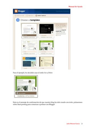 Manual de Ayuda




Para el ejemplo, he decidido usar el estilo Son of Moto




Este es el mensaje de confirmación de que nuestro blog ha sido creado con éxito, pulsaremos
sobre Start posting para comenzar a postear con Blogger




                                                                      Julio Moreno García   3
 