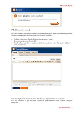 Manual de Ayuda




2º Publicar nuestro mensaje

Esta es la primera ventana que veremos, es directamente, para poner un contenido, podemos
no ponerlo ahora, pero si queremos, el proceso es el siguiente:

   En Title, pondremos el título del post que vayamos a poner
   En el resto, podremos el contenido
   Para lo además, podemos ayudarnos de las herramientas estilo Wordpad, o editarlo en
   html directamente




Para el ejemplo, se ha puesto de título "Prueba", y el siguiente texto en su interior
Una vez decidido lo que vayamos a publicar, presionaremos sobre Publish Post para
publicarlo


                                                                    Julio Moreno García   4
 