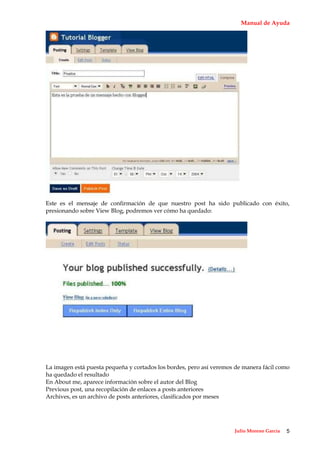 Manual de Ayuda




Este es el mensaje de confirmación de que nuestro post ha sido publicado con éxito,
presionando sobre View Blog, podremos ver cómo ha quedado:




La imagen está puesta pequeña y cortados los bordes, pero así veremos de manera fácil como
ha quedado el resultado
En About me, aparece información sobre el autor del Blog
Previous post, una recopilación de enlaces a posts anteriores
Archives, es un archivo de posts anteriores, clasificados por meses




                                                                     Julio Moreno García   5
 