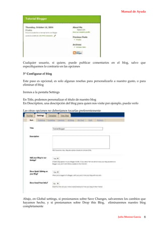 Manual de Ayuda




Cualquier usuario, si quiere, puede publicar comentarios en el blog, salvo que
especifiquemos lo contrario en las opciones

3º Configurar el blog

Este paso es opcional, es solo algunas reseñas para personalizarlo a nuestro gusto, o para
eliminar el blog

Iremos a la pestaña Settings

En Title, podemos personalizar el título de nuestro blog
En Description, una descripción del blog para quien nos visite por ejemplo, pueda verlo

Las otras opciones no deberíamos tocarlas preferentemente




Abajo, en Global settings, si presionamos sobre Save Changes, salvaremos los cambios que
hayamos hecho, y si presionamos sobre Drop this Blog, eliminaremos nuestro blog
completamente


                                                                       Julio Moreno García   6
 