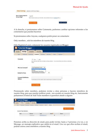 Manual de Ayuda




A la derecha, si presionamos sobre Comments, podremos cambiar opciones referentes a los
comentarios que puedan hacernos

Si presionamos sobre Anyone, cualquiera podrá poner un comentario

Only members , solo los miembros de nuestro blog

Only Registered users, solamente los usuarios registrados en Blogger




Presionando sobre members, podemos invitar a otras personas a hacerse miembros de
nuestro blog, para que puedan publicar posts , nos ayuden en nuestro blog etc, basicamente
pulsaremos el boton de Add Team members si queremos añadir a alguien




Ponemos arriba su dirección de email, para poder invitar, hasta a 3 personas a la vez, y en
Message, un mensaje explicativo que saldrá en el email. Una vez que ellos reciban el email,
podrán unirse como miembros a nuestro blog

                                                                       Julio Moreno García   7
 