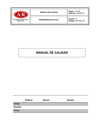 MANUAL DE CALIDAD
Página. 1 de 62
Vigencia. 15/02/2015
TRANSPORTES AR S.A.S.
Versión. 01
Código: SGC-MC-001
Elaboró Revisó Aprobó
Cargo
Nombre
Firma
MANUAL DE CALIDAD
 